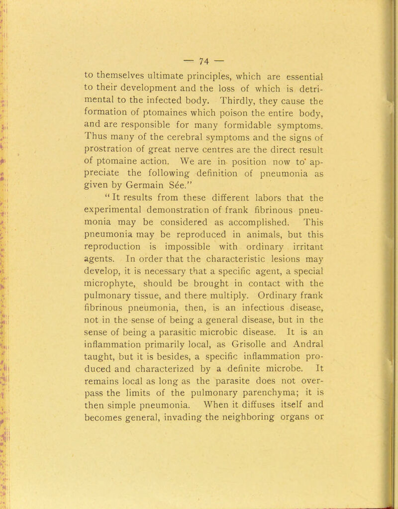 to themselves ultimate principles, which are essential to their development and the loss of which is detri- mental to the infected body. Thirdly, they cause the formation of ptomaines which poison the entire body, and are responsible for many formidable symptoms. Thus many of the cerebral symptoms and the signs of prostration of great nerve centres are the direct result of ptomaine action. We are in position now to’ ap- preciate the following definition of pneumonia as given by Germain S^e.” “ It results from these different labors that the experimental demonstration of frank fibrinous pneu- monia may be considered as accomplished. This pneumonia may be reproduced in animals, but this reproduction is impossible with ordinary irritant agents. In order that the characteristic lesions may develop, it is necessary that a specific agent, a special microphyte, should be brought in contact with the pulmonary tissue, and there multiply. Ordinary frank fibrinous pneumonia, then, is an infectious disease, not in the sense of being a general disease, but in the sense of being a parasitic microbic disease. It is an inflammation primarily local, as Grisolle and Andral taught, but it is besides, a specific inflammation pro- duced and characterized by a definite microbe. It remains local as long as the parasite does not over- pass the limits of the pulmonary parenchyma; it is then simple pneumonia. When it diffuses itself and becomes general, invading the neighboring organs or