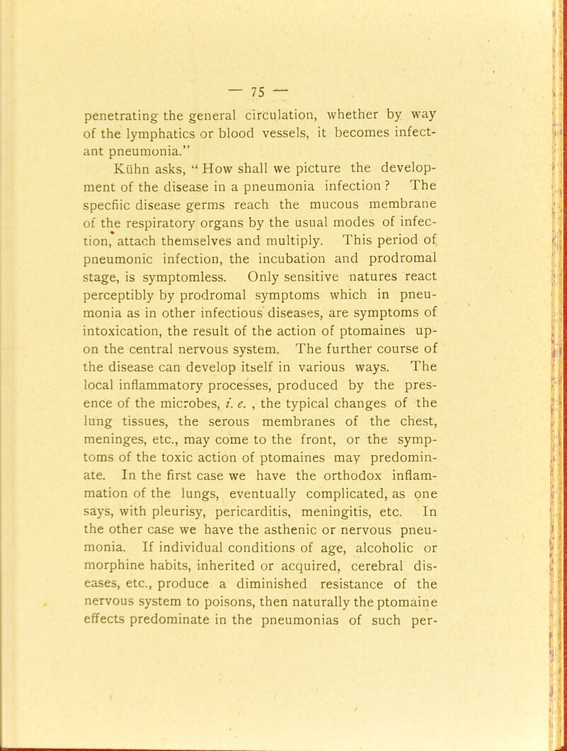 penetrating the general circulation, whether by way of the lymphatics or blood vessels, it becomes infect- ant pneumonia.” Kiihn asks, “ How shall we picture the develop- ment of the disease in a pneumonia infection ? The specfiic disease germs reach the mucous membrane of the respiratory organs by the usual modes of infec- tion, attach themselves and multiply. This period of pneumonic infection, the incubation and prodromal stage, is symptomless. Only sensitive natures react perceptibly by prodromal symptoms which in pneu- monia as in other infectious diseases, are symptoms of intoxication, the result of the action of ptomaines up- on the central nervous system. The further course of the disease can develop itself in various ways. The local inflammatory processes, produced by the pres- ence of the microbes, i. e. , the typical changes of the lung tissues, the serous membranes of the chest, meninges, etc., may come to the front, or the symp- toms of the toxic action of ptomaines may predomin- ate. In the first case we have the orthodox inflam- mation of the lungs, eventually complicated, as one says, with pleurisy, pericarditis, meningitis, etc. In the other case we have the asthenic or nervous pneu- monia. If individual conditions of age, alcoholic or morphine habits, inherited or acquired, cerebral dis- eases, etc., produce a diminished resistance of the nervous system to poisons, then naturally the ptomaine effects predominate in the pneumonias of such per-