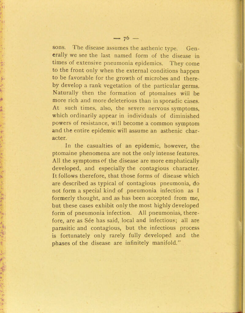sons. The disease assumes the asthenic type. Gen- erally we see the last named form of the disease in times of extensive pneumonia epidemics. They come to the front only when the external conditions happen to be favorable for the growth of microbes and there- by develop a rank vegetation of the particular germs. Naturally then the formation of ptomaines will be more rich and more deleterious than in sporadic cases. At such times, also, the severe nervous symptoms, which ordinarily appear in individuals of diminished powers of resistance, will become a common symptom and the entire epidemic will assume an asthenic char- acter. In the casualties of an epidemic, however, the ptomaine phenomena are not the only intense features. All the symptoms of the disease are more emphatically developed, and especially the contagious character. It follows therefore, that those forms of disease which are described as typical of contagious pneumonia, do not form a special kind of pneumonia infection as I formerly thought, and as has been accepted from me, but these cases exhibit only the most highly developed form of pneumonia infection. All pneumonias, there- fore, are as S^e has said, local and infectious; all are parasitic and contagious, but the infectious process is fortunately only rarely fully developed and the phases of the disease are infinitely manifold.”