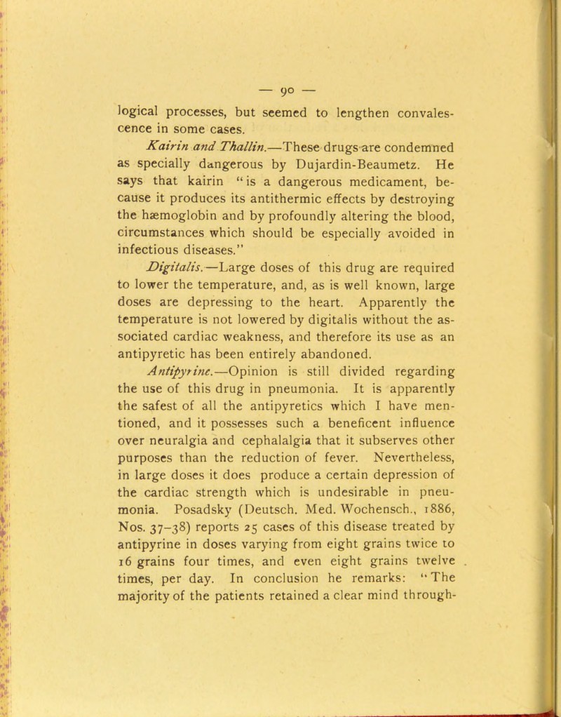 — 9° — logical processes, but seemed to lengthen convales- cence in some cases. Kairin and Thallin.—These drugs are condemned as specially dangerous by Dujardin-Beaumetz. He says that kairin “is a dangerous medicament, be- cause it produces its antithermic effects by destroying the haemoglobin and by profoundly altering the blood, circumstances which should be especially avoided in infectious diseases.” Digitalis.—Large doses of this drug are required to lower the temperature, and, as is well known, large doses are depressing to the heart. Apparently the temperature is not lowered by digitalis without the as- sociated cardiac weakness, and therefore its use as an antipyretic has been entirely abandoned. Antipytine.—Opinion is still divided regarding the use of this drug in pneumonia. It is apparently the safest of all the antipyretics which I have men- tioned, and it possesses such a beneficent influence over neuralgia and cephalalgia that it subserves other purposes than the reduction of fever. Nevertheless, in large doses it does produce a certain depression of the cardiac strength which is undesirable in pneu- monia. Posadsky (Deutsch. Med. Wochensch., 1886, Nos. 37-38) reports 25 cases of this disease treated by antipyrine in doses varying from eight grains twice to 16 grains four times, and even eight grains twelve times, per day. In conclusion he remarks: “The majority of the patients retained a clear mind through-