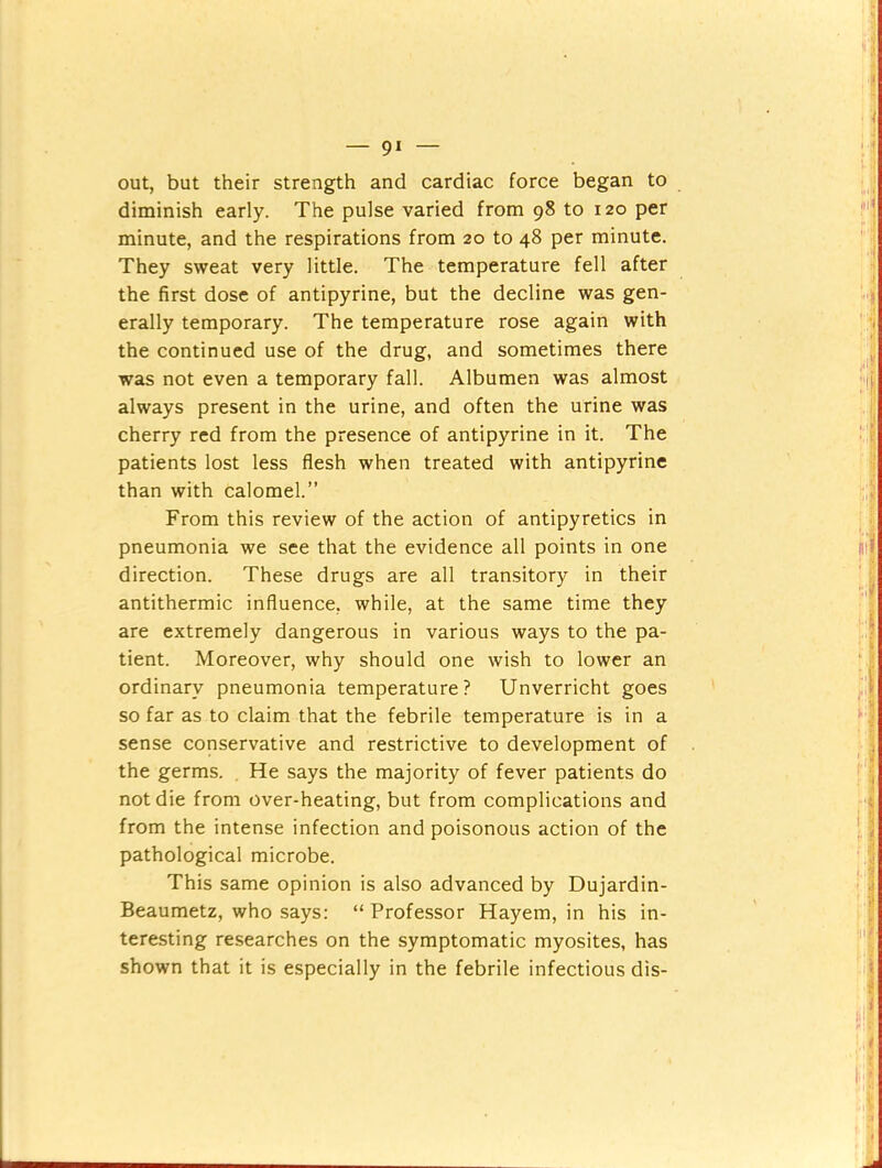 — 9* out, but their strength and cardiac force began to diminish early. The pulse varied from 98 to 120 per minute, and the respirations from 20 to 48 per minute. They sweat very little. The temperature fell after the first dose of antipyrine, but the decline was gen- erally temporary. The temperature rose again with the continued use of the drug, and sometimes there was not even a temporary fall. Albumen was almost always present in the urine, and often the urine was cherry red from the presence of antipyrine in it. The patients lost less flesh when treated with antipyrine than with calomel.” From this review of the action of antipyretics in pneumonia we see that the evidence all points in one direction. These drugs are all transitory in their antithermic influence, while, at the same time they are extremely dangerous in various ways to the pa- tient. Moreover, why should one wish to lower an ordinary pneumonia temperature? Unverricht goes so far as to claim that the febrile temperature is in a sense conservative and restrictive to development of the germs. He says the majority of fever patients do not die from over-heating, but from complications and from the intense infection and poisonous action of the pathological microbe. This same opinion is also advanced by Dujardin- Beaumetz, who says: “ Professor Hayem, in his in- teresting researches on the symptomatic myosites, has shown that it is especially in the febrile infectious dis-