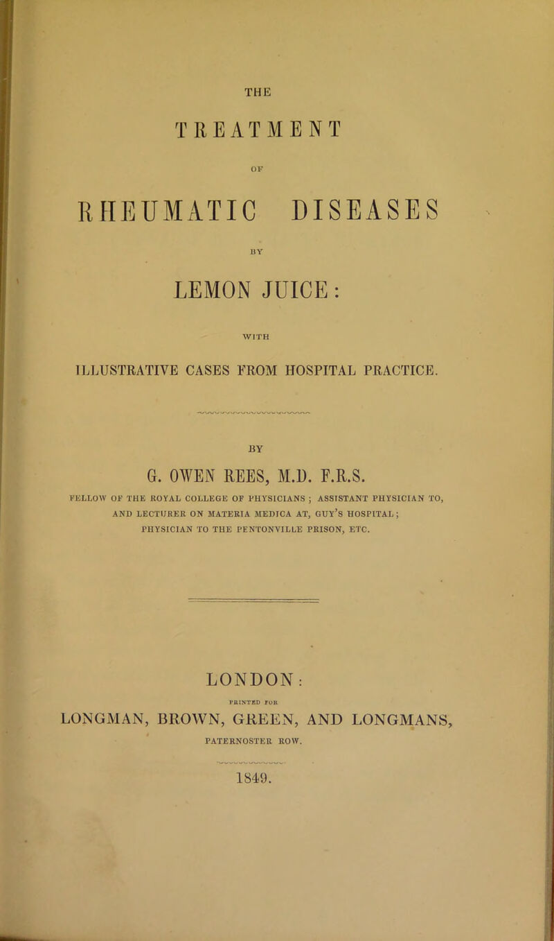 T REATMENT OF RHEUMATIC DISEASES BY LEMON JUICE : WITH ILLUSTRATIVE CASES FROM HOSPITAL PRACTICE. BY G. OWEN REES, M.D. F.R.S. FELLOW OF THE ROYAL COLLEGE OF PHYSICIANS ; ASSISTANT PHYSICIAN TO, AND LECTURER ON MATERIA MEDICA AT, GUY’S HOSPITAL ; PHYSICIAN TO THE PENTONVILLE PRISON, ETC. LONDON: PRINTED TOR LONGMAN, BROWN, GREEN, AND LONGMANS, PATERNOSTER ROW. 1849.