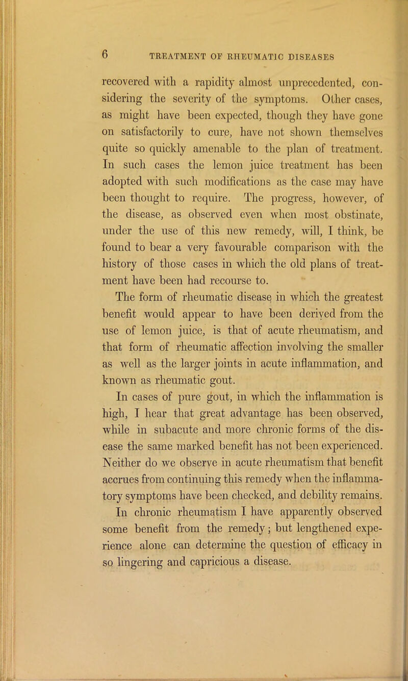 recovered with a rapidity almost unprecedented, con- sidering the severity of the symptoms. Other cases, as might have been expected, though they have gone on satisfactorily to cure, have not shown themselves quite so quickly amenable to the plan of treatment. In such cases the lemon juice treatment has been adopted with such modifications as the case may have been thought to require. The progress, however, of the disease, as observed even when most obstinate, under the use of this new remedy, will, I think, be found to bear a very favourable comparison with the history of those cases in which the old plans of treat- ment have been had recourse to. The form of rheumatic diseases in which the greatest benefit would appear to have been derived from the use of lemon juice, is that of acute rheumatism, and that form of rheumatic affection involving the smaller as well as the larger joints in acute inflammation, and known as rheumatic gout. In cases of pure gout, in which the inflammation is high, I hear that great advantage has been observed, while in subacute and more chronic forms of the dis- ease the same marked benefit has not been experienced. Neither do we observe in acute rheumatism that benefit accrues from continuing this remedy when the inflamma- tory symptoms have been checked, and debility remains. In chronic rheumatism I have apparently observed some benefit from the remedy; but lengthened expe- rience alone can determine the question of efficacy in so lingering and capricious a disease.