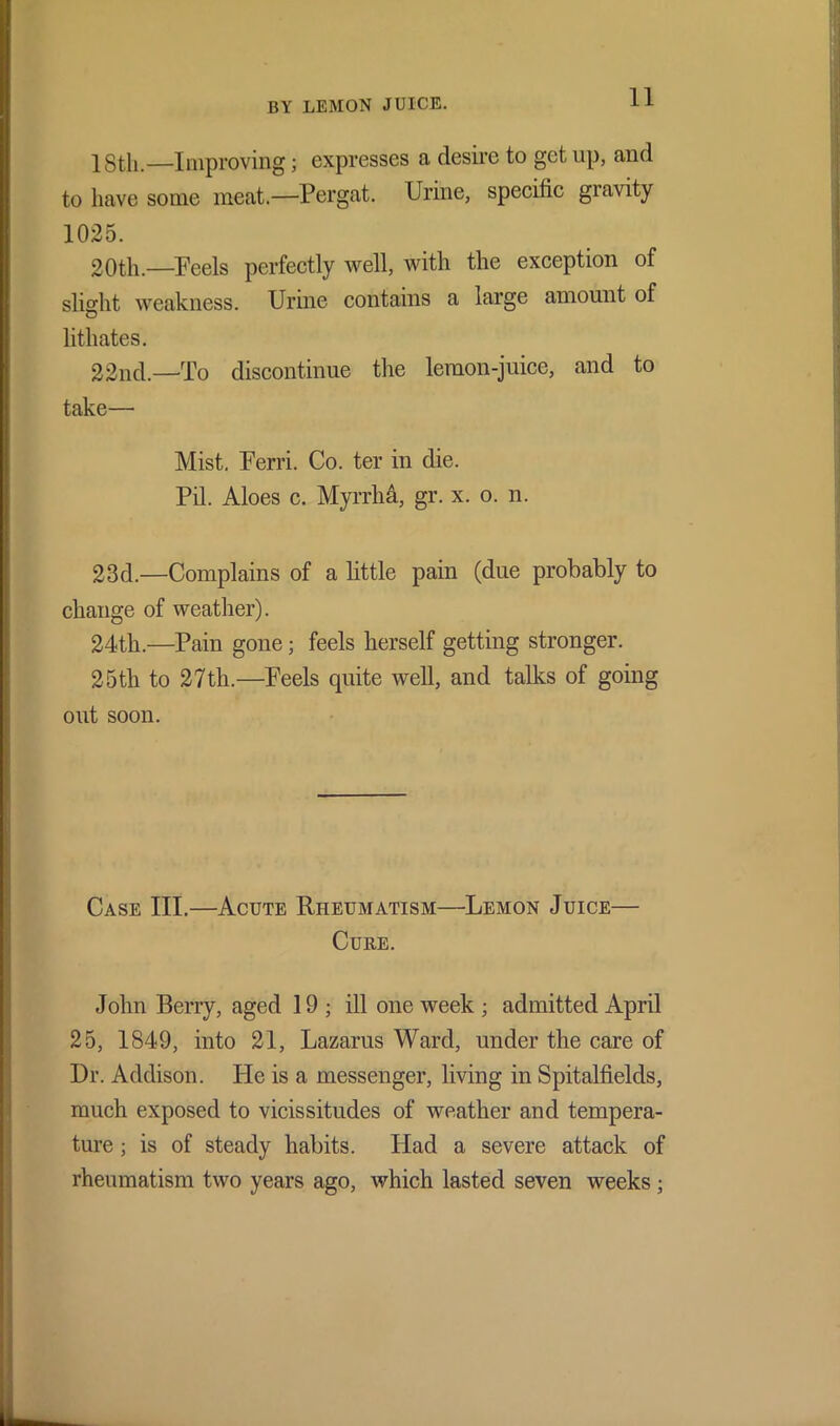 18th.—Improving; expresses a desire to get up, and to have some meat.—Pergat. Urine, specific giavity 20th.—Peels perfectly well, with the exception of slight weakness. Urine contains a large amount of lithates. 22nd.—To discontinue the lemon-juice, and to take— Mist. Ferri. Co. ter in die. Pil. Aloes c. MyrrhA, gr. x. o. n. 23d.—Complains of a little pain (due probably to change of weather). 24th.—Pain gone; feels herself getting stronger. 25th to 27th.—Feels quite well, and talks of going out soon. Case III.—Acute Rheumatism—Lemon Juice— Cure. John Berry, aged 19; ill one week ; admitted April 25, 1849, into 21, Lazarus Ward, under the care of Dr. Addison. FIc is a messenger, living in Spitalfields, much exposed to vicissitudes of weather and tempera- ture ; is of steady habits. Had a severe attack of rheumatism two years ago, which lasted seven weeks; 1025.