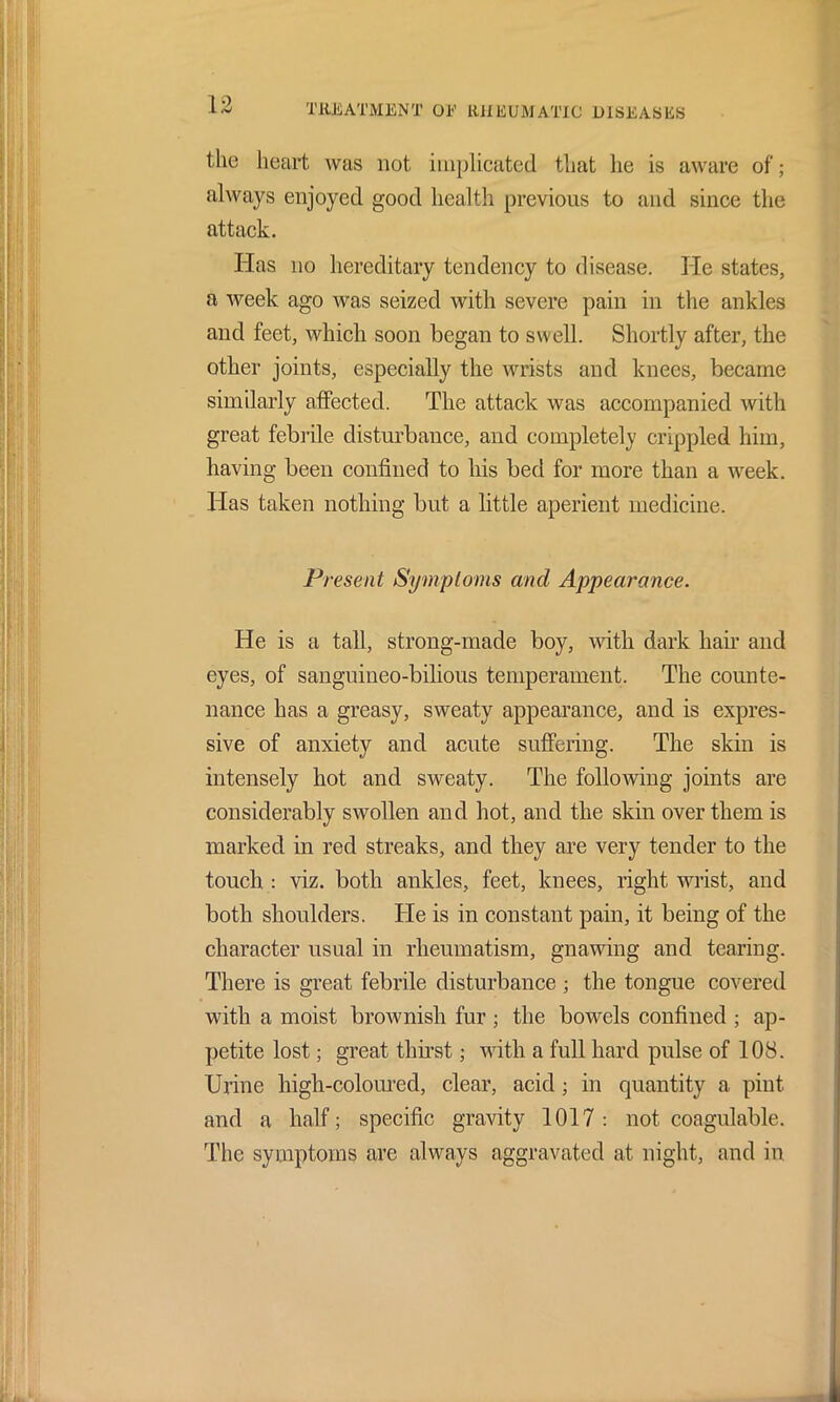 the heart was not implicated that he is aware of; always enjoyed good health previous to and since the attack. Has no hereditary tendency to disease. He states, a week ago was seized with severe pain in the ankles and feet, which soon began to swell. Shortly after, the other joints, especially the wrists and knees, became similarly affected. The attack was accompanied with great febrile disturbance, and completely crippled him, having been confined to his bed for more than a week. Has taken nothing but a little aperient medicine. Present Symptoms and Appearance. He is a tall, strong-made boy, with dark hair and eyes, of sanguineo-bilious temperament. The counte- nance has a greasy, sweaty appearance, and is expres- sive of anxiety and acute suffering. The skin is intensely hot and sweaty. The following joints are considerably swollen and hot, and the skin over them is marked in red streaks, and they are very tender to the touch : viz. both ankles, feet, knees, right wrist, and both shoulders. He is in constant pain, it being of the character usual in rheumatism, gnawing and tearing. There is great febrile disturbance ; the tongue covered with a moist brownish fur; the bowels confined ; ap- petite lost; great thirst; with a full hard pulse of 108. Urine high-coloured, clear, acid; in quantity a pint and a half; specific gravity 1017: not coagulable. The symptoms are always aggravated at night, and in