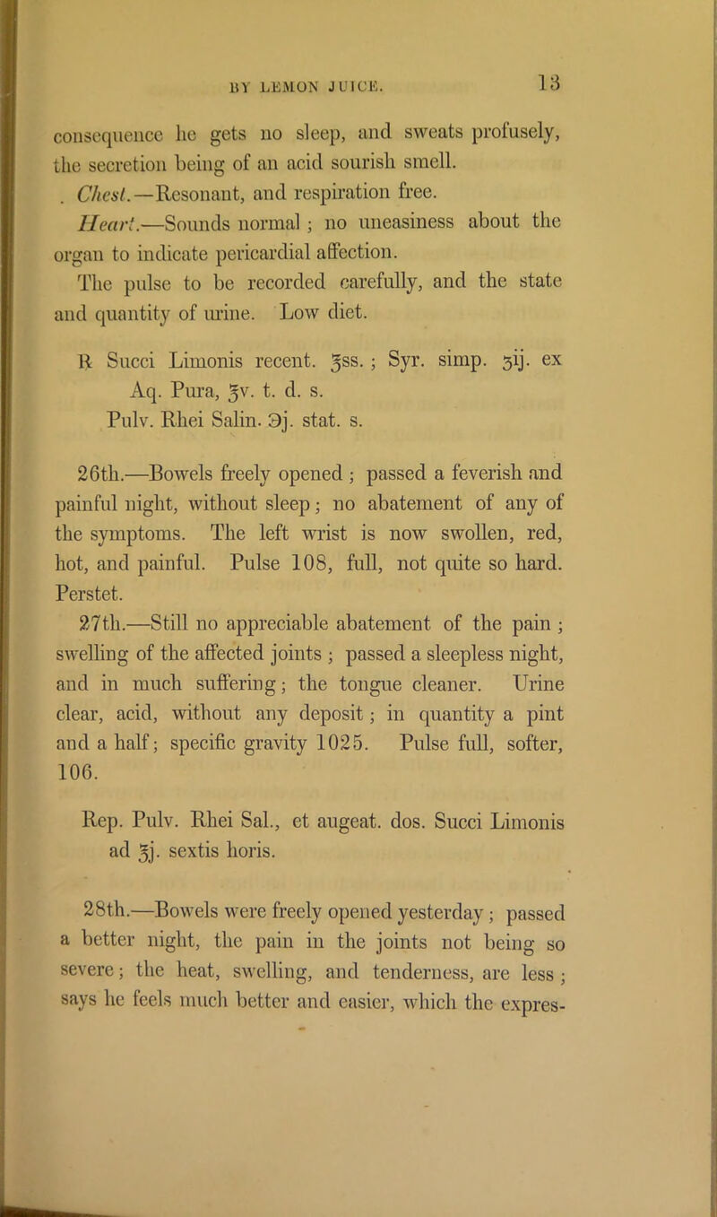 consequence lie gets no sleep, and sweats profusely, the secretion being of an acid sourish smell. Chest. —Resonant, and respiration free. Heart.—Sounds normal ; no uneasiness about the organ to indicate pericardial affection. The pulse to be recorded carefully, and the state and quantity of mine. Low diet. 11 Sued Limonis recent. 3SS- 5 Syr- simp. 31]. ex Aq. Pura, 5v. t. d. s. Pulv. Rliei Salin. 3j. stat. s. 26th.—Bowels freely opened ; passed a feverish and painful night, without sleep; no abatement of any of the symptoms. The left wrist is now swollen, red, hot, and painful. Pulse 108, full, not quite so hard. Perstet. 27th.—Still no appreciable abatement of the pain ; swelling of the affected joints ; passed a sleepless night, and in much suffering; the tongue cleaner. Urine clear, acid, without any deposit; in quantity a pint and a half; specific gravity 1025. Pulse full, softer, 106. Rep. Pulv. Rhei Sal., et augeat. dos. Sued Limonis ad 5j. sextis horis. 28th.—Bowels were freely opened yesterday; passed a better night, the pain in the joints not being so severe; the heat, swelling, and tenderness, are less ; says he feels much better and easier, which the expres-