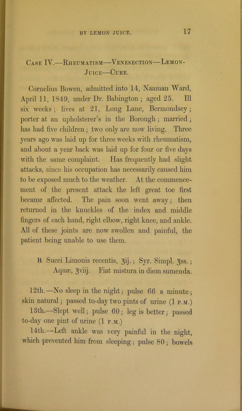 Case IV.—Rheumatism—Venesection—Lemon- Juice—Cure. Cornelius Bowen, admitted into 14, Naaman Ward, April 11, 1849, under Dr. Babington; aged 25. Ill six weeks; lives at 21, Long Lane, Bermondsey; porter at an upholsterer’s in the Borough ; married; has had five children; two only are now living. Three years ago was laid up for three weeks with rheumatism, and about a year back was laid up for four or five days wdtli the same complaint. Has frequently had slight attacks, since his occupation has necessarily caused him to be exposed much to the weather. At the commence- ment of the present attack the left great toe first became affected. The pain soon went away; then returned in the knuckles of the index and middle fingers of each hand, right elbow, right knee, and ankle. All of these joints are now swollen and painful, the patient being unable to use them. R Sued Limonis recentis, gij.; Syr. Sim pi. ^ss.; Aquae, ^viij. Fiat mistura in diem sumenda. 12th.—No sleep in the night; pulse 66 a minute; skin natural; passed to-day two pints of urine (1 p.m.) 13th.—Slept well; pulse 60; leg is better; passed to-day one pint of urine (1 p.m.) 14th.—Left ankle was very painful in the night, which prevented him from sleeping; pulse 80 ; bowels