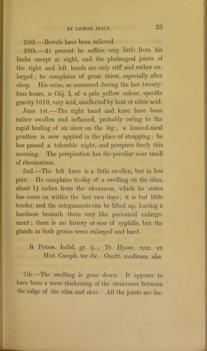 0‘I 25th.—Bowels have been relieved. 26th.—At present he suffers very little from his limbs except at night, and the phalangeal joints ol the right and left hands are only stiff and rather en- larged ; he complains of great thirst, especially after sleep. His urine, as measured during the last twenty- four hours, is Oiij. f, of a pale yellow colour, specific gravity 1019, very acid, unaffected by heat or nitric acid. June 1st.—The right hand and knee have been rather swollen and inflamed, probably owing to the rapid healing of an ulcer on the leg ; a linseed-meal poultice is now applied in the place of strapping; he has passed a tolerable night, and perspires freely this morning. The perspiration has the peculiar sour smell of rheumatism. 2nd.—The left knee is a little swollen, but in less pain. He complains to-day of a swelling on the ulna, about inches from the olecranon, which he states has come on within the last two days; it is but little tender, and the integuments can be lifted up, leaving a hardness beneath them very like periosteal enlarge- ment ; there is no history or scar of syphilis, but the glands in both groins seem enlarged and hard. B Potass. Iodid. gr. ij.; Tr. Hyosc. ir|xx. ex - Mist. Camph. ter die. Omitt. medicam. alia. 7th.—The swelling is gone down. It appears to have been a mere thickening of the structures between the ridge of the ulna and skin. All the joints are im-