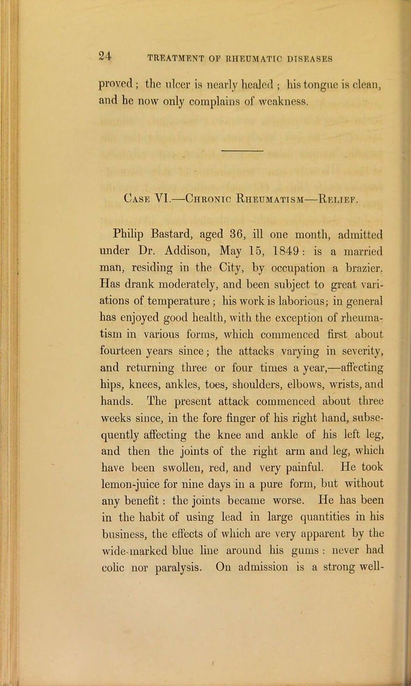 proved; the ulcer is nearly healed ; his tongue is clean, and he now only complains of weakness. Case VI.—Chronic Rheumatism—Relief. Philip Bastard, aged 36, ill one month, admitted under Dr. Addison, May 15, 1849: is a married man, residing in the City, by occupation a brazier. Has drank moderately, and been subject to great vari- ations of temperature; his work is laborious; in general has enjoyed good health, with the exception of rheuma- tism in various forms, which commenced first about fourteen years since; the attacks varying in severity, and returning three or four times a year,—affecting hips, knees, ankles, toes, shoulders, elbows, wrists, and hands. The present attack commenced about three weeks since, in the fore finger of his right hand, subse- quently affecting the knee and ankle of his left leg, and then the joints of the right arm and leg, which have been swollen, red, and very painful. He took lemon-juice for nine days in a pure form, but without any benefit: the joints became worse. He has been in the habit of using lead in large quantities in his business, the effects of which are very apparent by the wide-marked blue line around his gums : never had colic nor paralysis. On admission is a strong well-