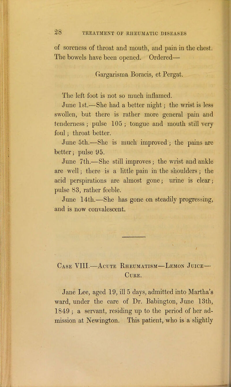 of soreness of throat and mouth, and pain in the chest. The bowels have been opened. Ordered— Gargarisma Boracis, et Pergat. The left foot is not so much inflamed. June 1st.—She had a better night; the wrist is less swollen, but there is rather more general pain and tenderness; pulse 105; tongue and mouth still very foul; throat better. June 5th.—She is much improved ; the pains are better; pulse 95. June 7th.—She still improves; the wrist and ankle are well; there is a little pain in the shoulders; the acid perspirations are almost gone; mine is clear; pulse 83, rather feeble. June 14th.—She has gone on steadily progressing, and is now convalescent. f Case VIII.—Acute Rheumatism—Lemon Juice— Cure. Jane Lee, aged 19, ill 5 days, admitted into Martha’s ward, under the care of Dr. Babiugton, June 13th, 1849 ; a servant, residing up to the period of her ad- mission at Newington. This patient, who is a slightly