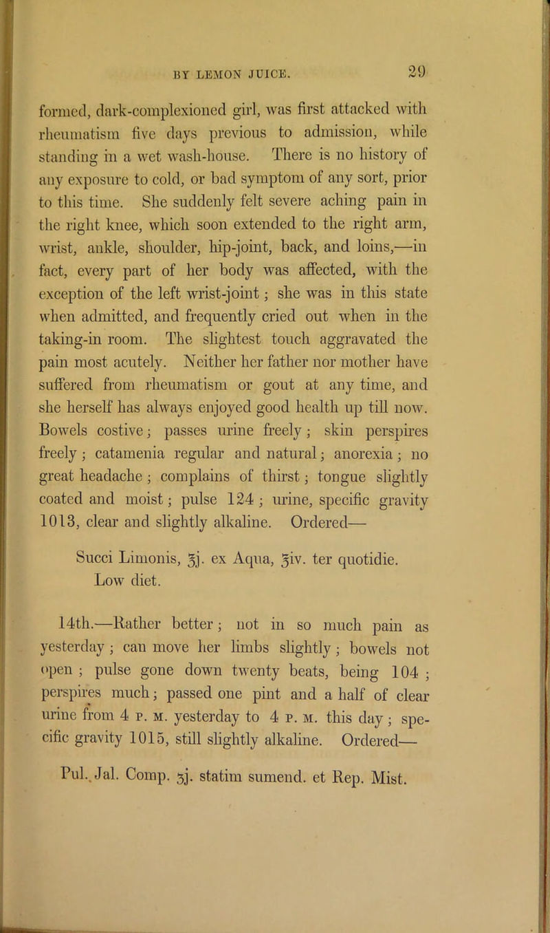 formed, dark-complexioned girl, was first attacked with rheumatism five days previous to admission, while standing in a wet wash-house. There is no history ot any exposure to cold, or bad symptom of any sort, prior to this time. She suddenly felt severe aching pain in the right knee, which soon extended to the right arm, wrist, ankle, shoulder, hip-joint, back, and loins,—in fact, every part of her body was affected, with the exception of the left wrist-joint; she was in this state when admitted, and frequently cried out when in the taking-in room. The slightest touch aggravated the pain most acutely. Neither her father nor mother have suffered from rheumatism or gout at any time, and she herself has always enjoyed good health up till now. Bowels costive; passes urine freely; skin perspires freely ; catamenia regular and natural; anorexia; no great headache ; complains of thirst; tongue slightly coated and moist; pulse 124 ; urine, specific gravity 1013, clear and slightly alkaline. Ordered— Succi Limonis, 5j. ex Aqua, giv. ter quotidie. Low diet. 14th.—Rather better; not in so much pain as yesterday ; can move her limbs slightly • bowels not open ; pulse gone down twenty beats, being 104 ; perspires much • passed one pint and a half of clear urine from 4 p. m. yesterday to 4 p. m. this day; spe- cific gravity 1015, still slightly alkaline. Ordered— Pub.Jal. Comp. ^j. statim sumend. et Rep. Mist.