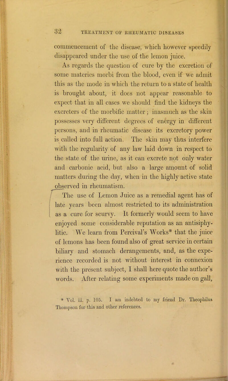 commencement of the disease, which however speedily disappeared under the use of the lemon juice. As regards the question of cure by the excretion of some materies morbi from the blood, even if we admit this as the mode in which the return to a state of health is brought about, it does not appear reasonable to expect that in all cases we should find the kidneys the excreters of the morbific matter; inasmuch as the skin possesses very different degrees of energy in different persons, and in rheumatic disease its excretory power is called into full action. The skin may thus interfere with the regularity of any law laid down in respect to the state of the urine, as it can excrete not only water and carbonic acid, but also a large amount of solid matters during the day, when in the highly active state observed in rheumatism. The use of Lemon Juice as a remedial agent has of late years been almost restricted to its administration as a cure for scurvy. It formerly would seem to have enjoyed some considerable reputation as an antisiphy- litic. We learn from Percival’s Works* that the juice of lemons has been found also of great service in certain biliary and stomach derangements, and, as the expe- rience recorded is not without interest in connexion with the present subject, I shall here quote the author’s words. After relating some experiments made on gall, * Vol. iii. p. 105. I am indebted to my friend Dr. Theopkilus Thompson for this and other references.