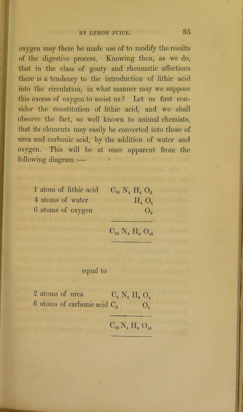 oxygen may there be made use of to modify the results of the digestive process. Knowing then, as we do, that in the class of gouty and rheumatic affections there is a tendency to the introduction of lithic acid into the circulation, in what manner may we suppose this excess of oxygen to assist us ? Let us first con- sider the constitution of lithic acid, and we shall observe the fact, so well known to animal chemists, that its elements may easily be converted into those of urea and carbonic acid, by the addition of water and oxygen. This will be at once apparent from the following diagram :— 1 atom of lithic acid C10 N4 H4 0G 4 atoms of water H4 04 6 atoms of oxygen O0 c,o N4 h8 o16 equal to 2 atoms of urea C4 N4 H8 04 0 atoms of carbonic acid C6 O, ClO N4 Ids OlG