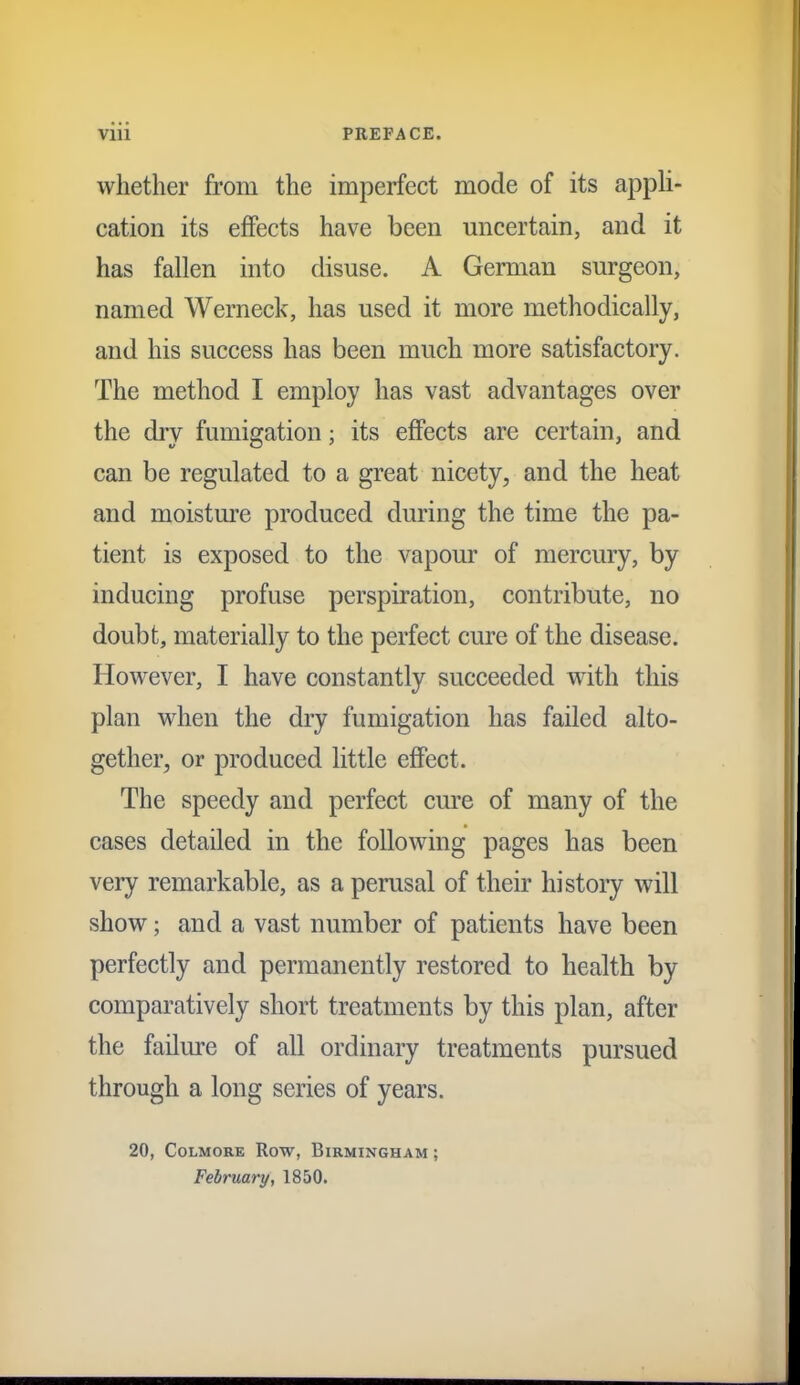 whether from the imperfect mode of its appli- cation its effects have been uncertain, and it has fallen into disuse. A German surgeon, named Werneck, has used it more methodically, and his success has been much more satisfactory. The method I employ has vast advantages over the dry fumigation; its effects are certain, and can be regulated to a great nicety, and the heat and moisture produced during the time the pa- tient is exposed to the vapour of mercury, by inducing profuse perspiration, contribute, no doubt, materially to the perfect cure of the disease. However, I have constantly succeeded with this plan when the dry fumigation has failed alto- gether, or produced little effect. The speedy and perfect cure of many of the cases detailed in the following pages has been very remarkable, as a perusal of their histoiy will show; and a vast number of patients have been perfectly and permanently restored to health by comparatively short treatments by this plan, after the failure of all ordinary treatments pursued through a long series of years. 20, CoLMORE Row, Birmingham; February, 1850.