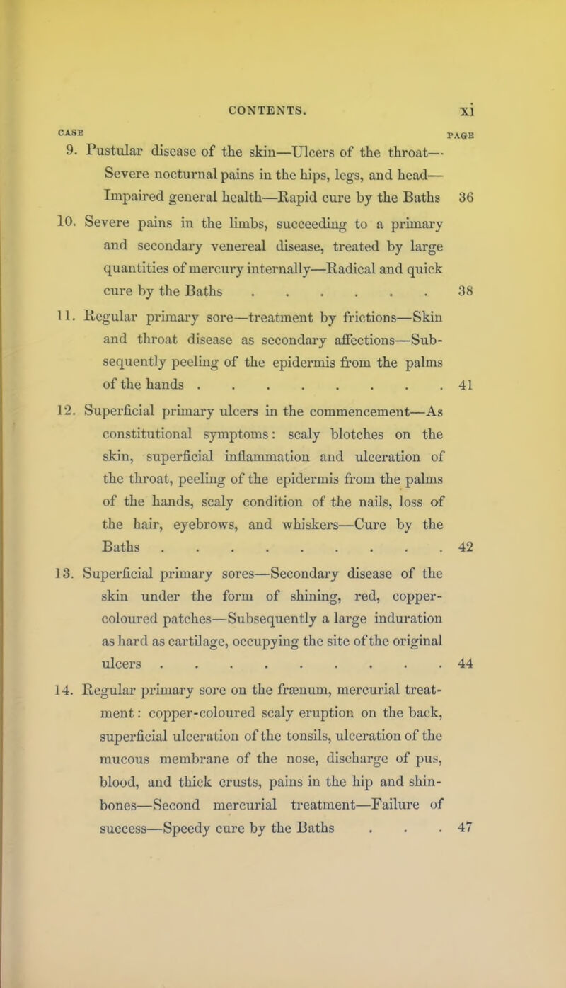 CASE PAGE 9. Pustular disease of the skin—Ulcers of the throat— Severe nocturnal pains in the hips, legs, and head— Impaired general health—Rapid cure by the Baths 36 10. Severe pains in the limbs, succeeding to a primary and secondary venereal disease, treated by large quantities of mercury internally—Radical and quick cure by the Baths 38 11. Regular primary sore—treatment by frictions—Skin and throat disease as secondary affections—Sub- sequently peeling of the epidermis from the palms of the hands 41 12. Superficial primary iilcers in the commencement—As constitutional symptoms: scaly blotches on the skin, superficial inflammation and ulceration of the throat, peeling of the epidermis fi'om the palms of the hands, scaly condition of the nails, loss of the hair, eyebrows, and whiskers—Cure by the Baths 42 13. Superficial primary sores—Secondary disease of the skin under the form of shining, red, copper- coloured patches—Subsequently a large induration as hard as cartUage, occupying the site of the original ulcers ......... 44 14. Regular primary sore on the frsenum, mercurial treat- ment : copper-coloured scaly eruption on the back, superficial ulceration of the tonsils, ulceration of the mucous membrane of the nose, discharge of pus, blood, and thick crusts, pains in the hip and shin- bones—Second mercurial treatment—Failure of success—Speedy cure by the Baths . . .47