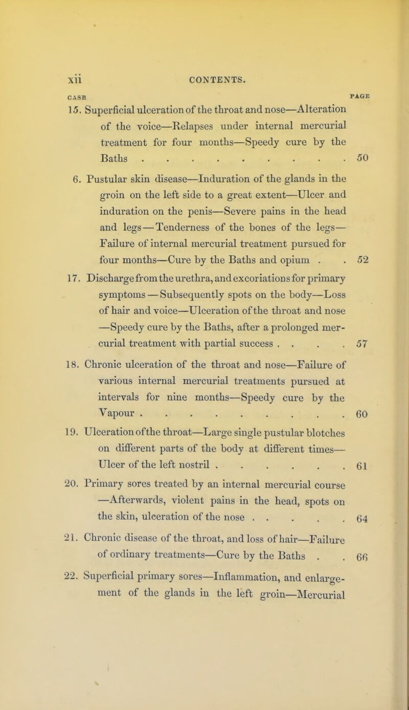 CASH PAGE 15. Superficial ulceration of the throat and nose—Alteration of the voice—Relapses under internal mercurial treatment for four months—Speedy cure by the Baths 50 6. Pustular skin disease—Induration of the glands in the groin on the left side to a great extent—Ulcer and induration on the penis—Severe pains in the head and legs — Tenderness of the bones of the legs— Failure of internal mercurial treatment pursued for four months—Cure by the Baths and opium . . 52 17. Discharge from the urethra, and excoriation s for primary symptoms — Subsequently spots on the body—Loss of hair and voice—Ulceration of the throat and nose —Speedy cure by the Baths, after a prolonged mer- curial treatment with partial success . . . .57 18. Chronic ulceration of the throat and nose—Failure of various internal mercurial treatments pursued at intervals for nine months—Speedy cure by the Vapour .60 19. Ulceration of the throat—Large single pustular blotches on different parts of the body at different times— Ulcer of the left nostril 61 20. Primary sores treated by an internal mercurial course —Afterwards, violent pains in the head, spots on the skin, ulceration of the nose . . . . .64 21. Chronic disease of the throat, and loss of hair—Failure of ordinary treatments—Cure by the Baths . . 66 22. Superficial primary sores—Inflammation, and enlarge- ment of the glands in the left groin—Mercurial