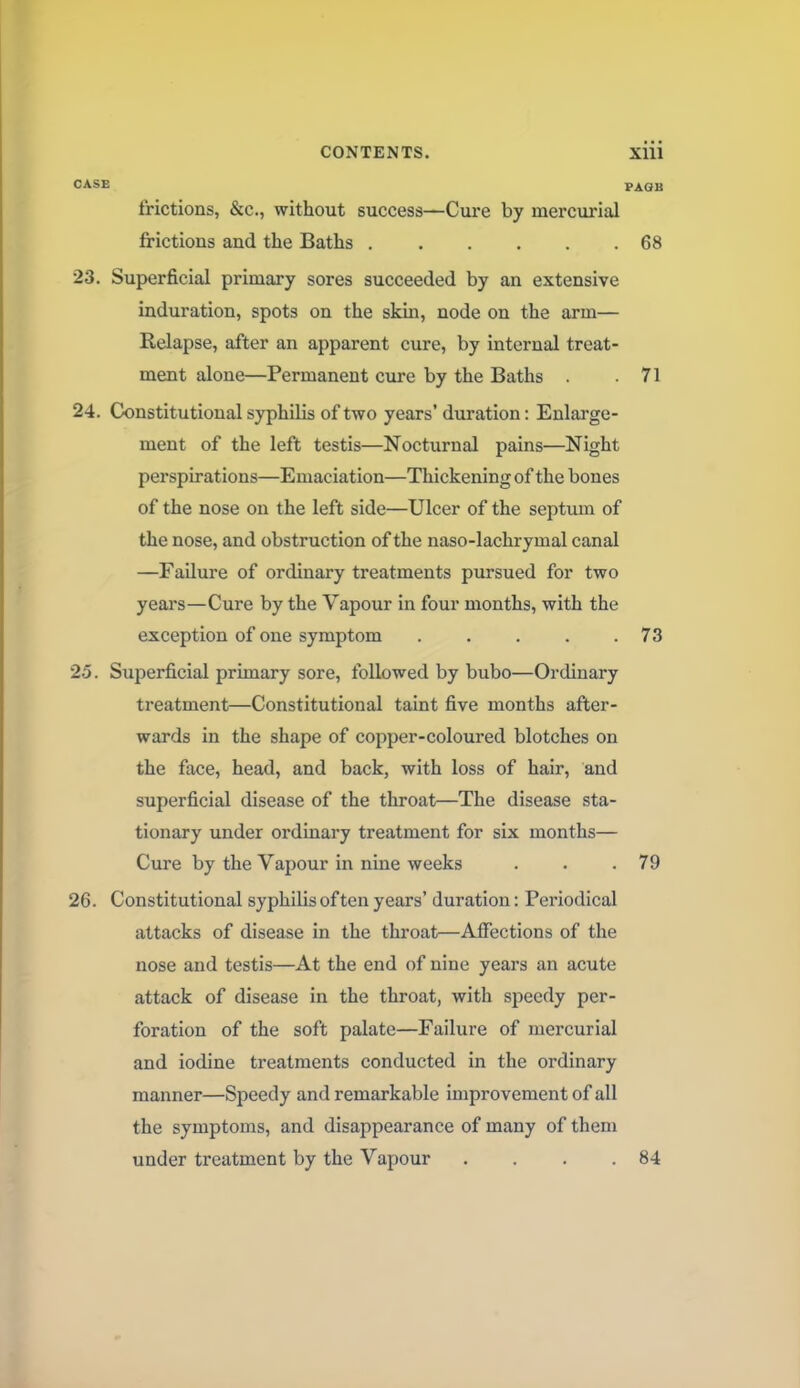 CASE PAGB frictions, &c., without success—Cure by mercurial frictions and the Baths 68 23. Superficial primary sores succeeded by an extensive induration, spots on the skin, node on the arm— Relapse, after an apparent cure, by internal treat- ment alone—Permanent cure by the Baths .71 24. Constitutional syphilis of two years' duration: Enlarge- ment of the left testis—Nocturnal pains—Night perspirations—Emaciation—Thickening of the bones of the nose on the left side—Ulcer of the septum of the nose, and obstruction of the naso-lachrymal canal —Failure of ordinary treatments pursued for two years—Cure by the Vapour in four months, with the exception of one symptom 73 25. Superficial primary sore, followed by bubo—Ordinary treatment—Constitutional taint five months after- wards in the shape of copper-coloured blotches on the face, head, and back, with loss of hair, and superficial disease of the throat—The disease sta- tionary under ordinary treatment for six months— Cure by the Vapour in nine weeks . . .79 26. Constitutional syphilis often years' duration: Periodical attacks of disease in the throat—Affections of the nose and testis—At the end of nine years an acute attack of disease in the throat, with speedy per- foration of the soft palate—Failure of mercurial and iodine treatments conducted in the ordinary manner—Speedy and remarkable improvement of all the symptoms, and disappearance of many of them under treatment by the Vapour . . . .84