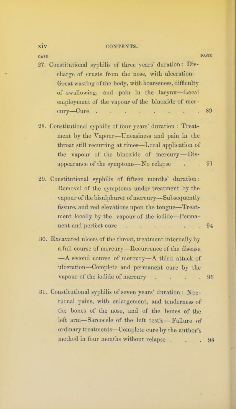 CASE PAGE 27. Constitutional syphilis of three years' duration: Dis- charge of crusts from the nose, with ulceration— Great wasting of the body, with hoarseness, difficulty of swallowing, and pain in the larynx—Local employment of the vapour of the binoxide of mer- cury—Cure ........ 89 28. Constitutional syphilis of four years' duration : Treat- ment by the Vapour—Uneasiness and pain in the throat still recurring at times—Local application of the vapour of the binoxide of mercury—Dis- appearance of the symptoms—No relapse . .91 29. Constitutional syphilis of fifteen months' duration: Removal of the symptoms under treatment by the vapour of the bisulphuret of mercury—Subsequently fissure, and red elevations upon the tongue—Treat- ment locally by the vapour of the iodide—Perma- nent and perfect cure ...... 94 30. Excavated ulcers of the throat, treatment internally by a full course of mercury—Recurrence of the disease —A second course of mercury—A third attack of ulceration—Complete and permanent cure by the vapour of the iodide of mercury . . . .96 31. Constitutional syphilis of seven years' duration : Noc- turnal pains, with enlargement, and tenderness of the bones of the nose, and of the bones of the left arm—Sarcocele of the left testis—Failure of ordinary treatments—Complete cure by the author's method in four months without relapse . . .98