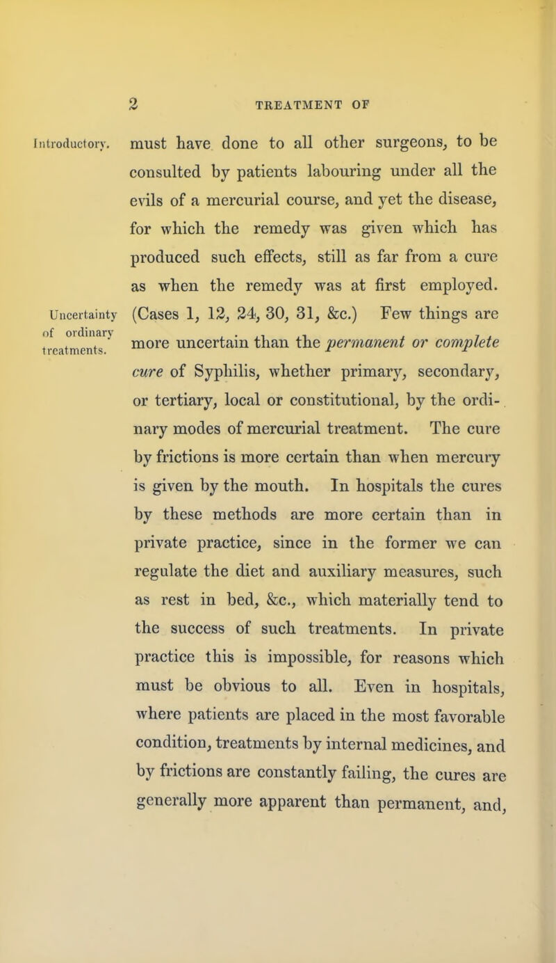 iiiuoductoiy. must have done to all other surgeons, to be consulted by patients labouring under all the evils of a mercurial course, and yet the disease, for which the remedy was given which has produced such effects, still as far from a cure as when the remedy was at first employed. Uncertainty (Cascs 1, 12, 24, 30, 31, &c.) Few things are tixatinentT' ^^re uncertain than the permanent or complete cure of Syphilis, whether primary, secondary, or tertiary, local or constitutional, by the ordi- nary modes of mercurial treatment. The cure by frictions is more certain than when mercury is given by the mouth. In hospitals the cures by these methods are more certain than in private practice, since in the former we can regulate the diet and auxiliary measures, such as rest in bed, &c., which materially tend to the success of such treatments. In private practice this is impossible, for reasons which must be obvious to all. Even in hospitals, where patients are placed, in the most favorable condition, treatments by internal medicines, and by frictions are constantly failing, the cures are generally more apparent than permanent, and,