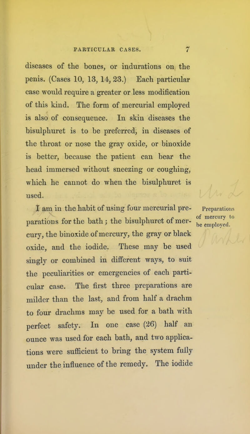 diseases of the bones, or indurations on the penis. (Cases 10, 13, 14, 23.) Each particular case would require a greater or less modification of this kind. The form of mercurial employed is also of consequence. In skin diseases the bisulphuret is to be preferred, in diseases of the throat or nose the gray oxide, or binoxide is better, because the patient can bear the head immersed without sneezing or coughing, which he cannot do when the bisulphuret is used. I am in the habit of using four mercurial pre- Preparations parations for the bath; the bisulphuret of mer- °^ ^^pfoyed.^'* cury, the binoxide of mercury, the gray or black oxide, and the iodide. These may be used singly or combined in different ways, to suit the peculiarities or emergencies of each parti- cular case. The first three preparations are milder than the last, and from half a drachm to four drachms may be used for a bath with perfect safety. In one case (26) half an ounce was used for each bath, and two applica- tions were sufficient to bring the system fully under the influence of the remedy. The iodide