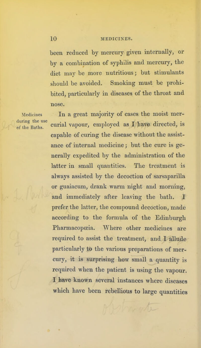 been reduced by mercury given internally, or by a combination of sypbilis and mercury, the diet may be more nutritious; but stimulants should be avoided. Smoking must be prohi- bited, particularly in diseases of the throat and nose. Medicines In a great majority of cases the moist mer- durint' the use f , t.j* of the Baths curial vapour, employed as 1 have dn-ected, is capable of curing the disease without the assist- ance of internal medicine; but the cure is ge- nerally expedited by the administration of the latter in small quantities. The treatment is always assisted by the decoction of sarsaparilla or guaiacum, drank warm night and morning, and immediately after leaving the bath. I prefer the latter, the compound decoction, made according to the formula of the Edinburgh Pharmacopoeia. Where other medicines are required to assist the treatment, and I allude particularly to the various preparations of mer- cury, it is surprising how small a quantity is required when the patient is using the vapour. I have known several instances where diseases which have been rebellious to large quantities