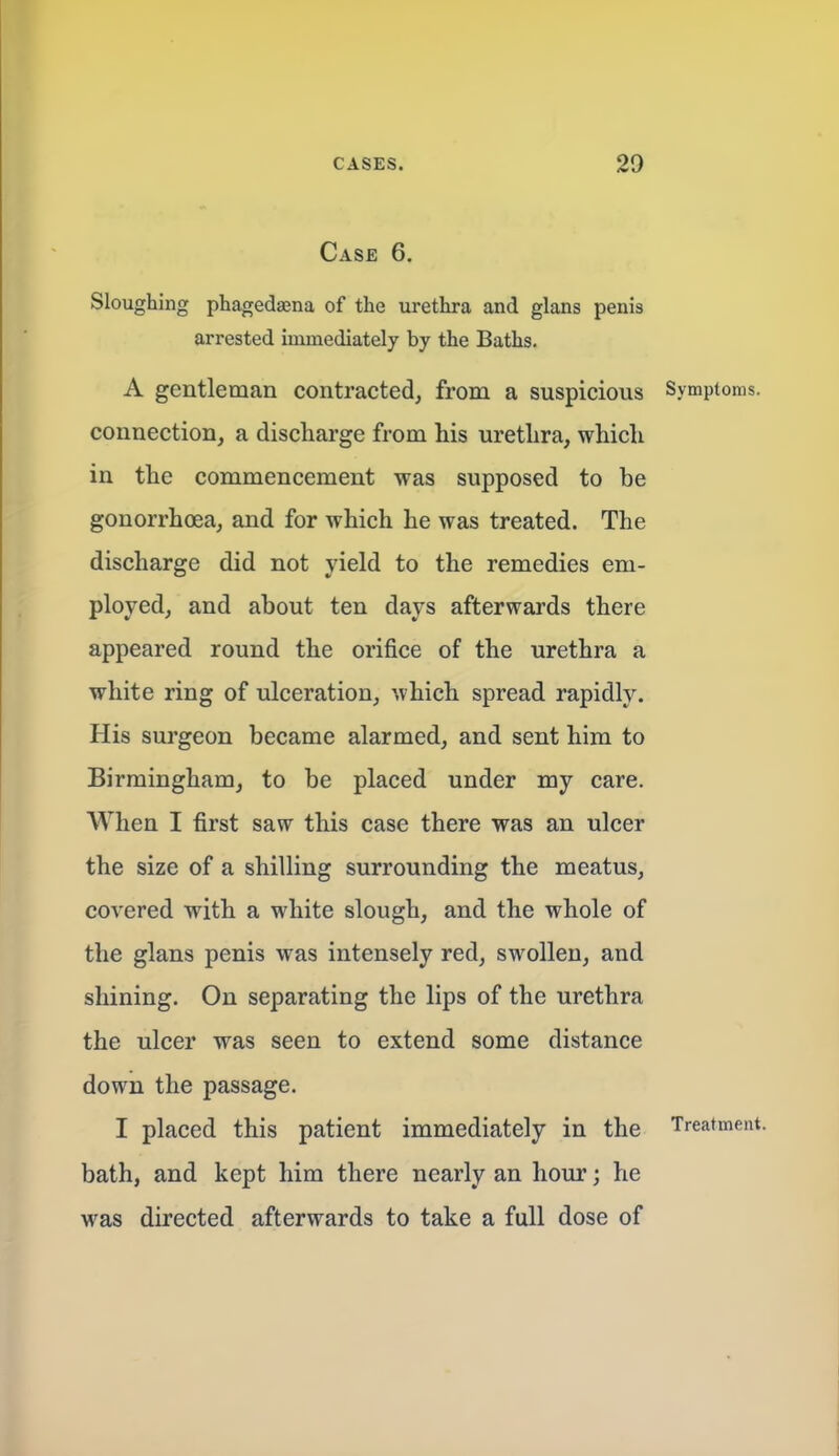 Case 6. Sloughing phagedaena of the urethra and glans penis arrested immediately by the Baths. A gentleman contracted, from a suspicious Symptoms, connection, a discharge from his urethra, which in the commencement was supposed to be gonorrhoea, and for which he was treated. The discharge did not yield to the remedies em- ployed, and about ten days afterwards there appeared round the orifice of the urethra a white ring of ulceration, which spread rapidly. His surgeon became alarmed, and sent him to Birmingham, to be placed under my care. When I first saw this case there was an ulcer the size of a shilling surrounding the meatus, covered with a white slough, and the whole of the glans penis was intensely red, swollen, and shining. On separating the lips of the urethra the ulcer was seen to extend some distance down the passage. I placed this patient immediately in the Treatment, bath, and kept him there nearly an hour; he was directed afterwards to take a full dose of