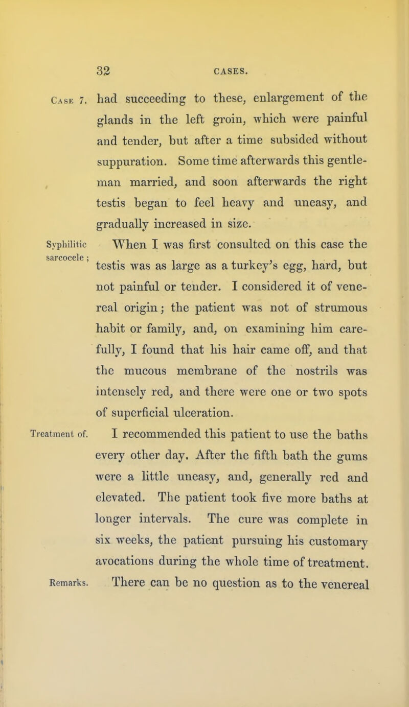 Case 7. had Succeeding to these, enlargement of the glands in the left groin, which were painful and tender, but after a time subsided without suppuration. Some time afterwards this gentle- man married, and soon afterwards the right testis began to feel heavy and uneasy, and gradually increased in size. Syphilitic When I was first consulted on this case the sarcocele, ^^^^-^ large as a turkey's egg, hard, but not painful or tender. I considered it of vene- real origin; the patient was not of strumous habit or family, and, on examining him care- fully, I found that his hair came off, and that the mucous membrane of the nostrils was intensely red, and there were one or two spots of superficial ulceration. Treatment of. I recommended this patient to use the baths every other day. After the fifth bath the gums were a little uneasy, and, generally red and elevated. The patient took five more baths at longer intervals. The cure was complete in six weeks, the patient pursuing his customary avocations during the whole time of treatment. Remarks. There can be no question as to the venereal