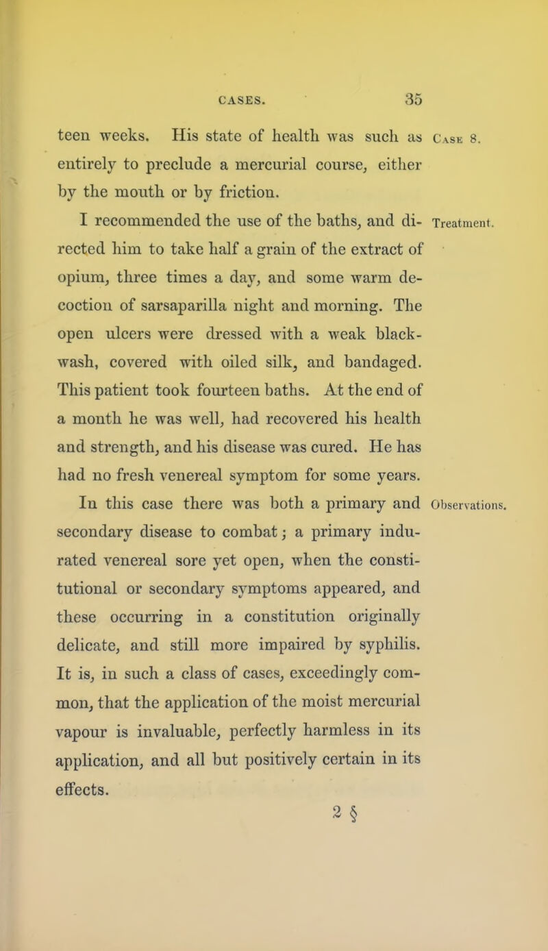 teen weeks. His state of health was such as c.\se 8. entirely to preclude a mercurial course, either by the mouth or by friction. I recommended the use of the baths, and di- Treatment, rected him to take half a grain of the extract of opium, three times a day, and some warm de- coction of sarsaparilla night and morning. The open ulcers were dressed with a weak black- wash, covered with oiled silk, and bandaged. This patient took fourteen baths. At the end of a month he was well, had recovered his health and strength, and his disease was cured. He has had no fresh venereal symptom for some years. In this case there was both a primary and Observations, secondary disease to combat; a primary indu- rated venereal sore yet open, when the consti- tutional or secondary symptoms appeared, and these occurring in a constitution originally delicate, and still more impaired by syphilis. It is, in such a class of cases, exceedingly com- mon, that the application of the moist mercurial vapour is invaluable, perfectly harmless in its application, and all but positively certain in its effects. 2 §