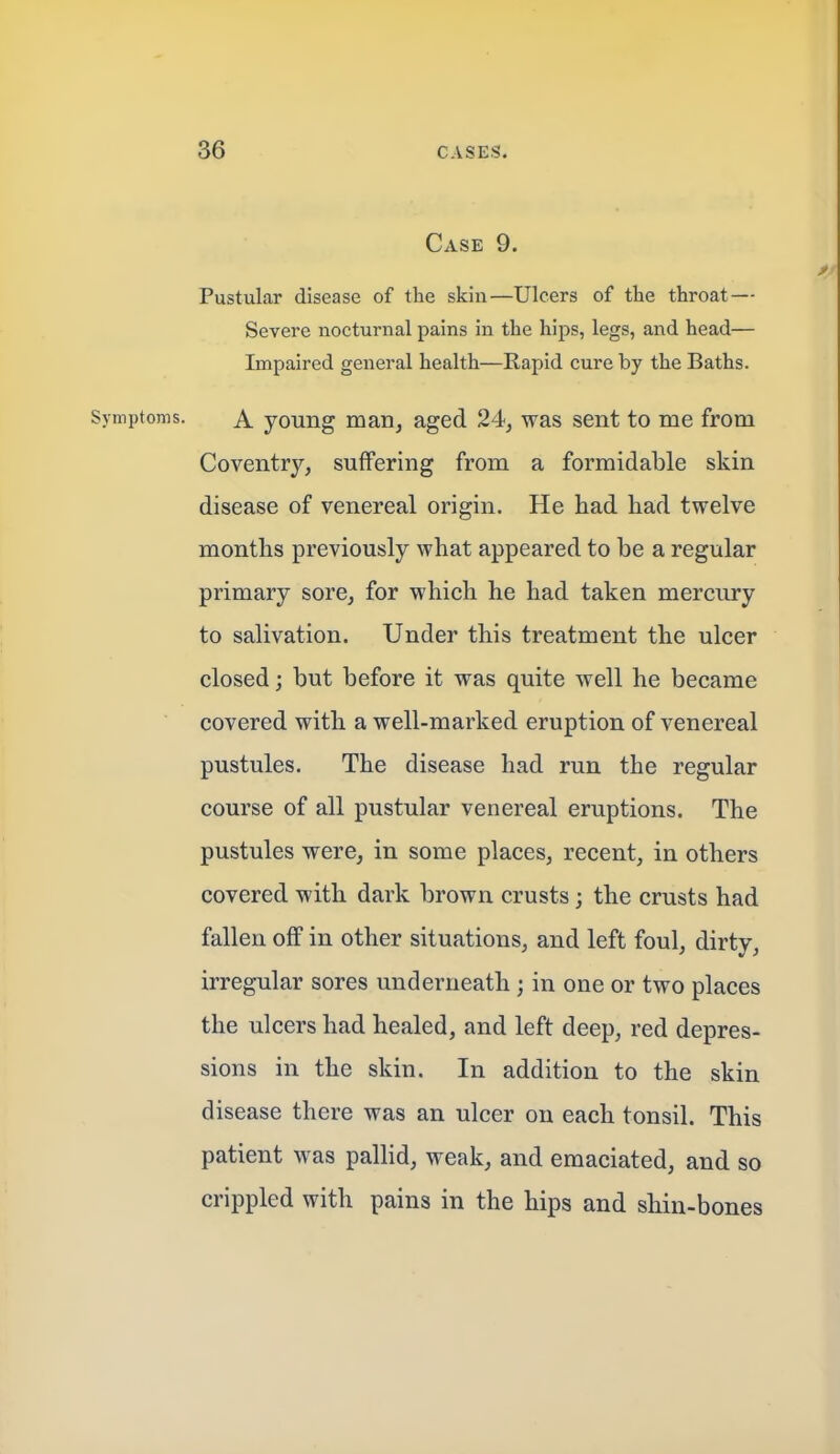 Case 9. Pustular disease of the skin—Ulcers of the throat — Severe nocturnal pains in the hips, legs, and head— Impaired general health—Rapid cure by the Baths. Symptoms. A young man, aged 24, was sent to me from Coventry, suffering from a formidable skin disease of venereal origin. He had had twelve months previously what appeared to be a regular primary sore, for which he had taken mercury to salivation. Under this treatment the ulcer closed; but before it was quite well he became covered with a well-marked eruption of venereal pustules. The disease had run the regular course of all pustular venereal eruptions. The pustules were, in some places, recent, in others covered with dark brown crusts; the crusts had fallen off in other situations, and left foul, dirty, irregular sores underneath; in one or two places the ulcers had healed, and left deep, red depres- sions in the skin. In addition to the skin disease there was an ulcer on each tonsil. This patient was pallid, weak, and emaciated, and so crippled with pains in the hips and shin-bones