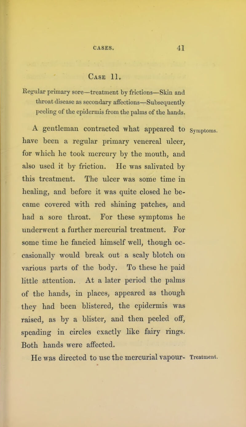 Case 11, llegular primary sore—treatment by frictions—Skin and throat disease as secondary affections—Subsequently peeling of the epidermis from the palms of the hands. A gentleman contracted what appeared to Symptoms, have been a regular primary venereal ulcer, for which he took mercury by the mouth, and also used it by friction. He was salivated by this treatment. The ulcer was some time in healing, and before it was quite closed he be- came covered with red shining patches, and had a sore throat. For these symptoms he underwent a further mercurial treatment. For some time he fancied himself well, though oc- casionally would break out a scaly blotch on various parts of the body. To these he paid little attention. At a later period the palms of the hands, in places, appeared as though they had been blistered, the epidermis was raised, as by a blister, and then peeled off, speading in circles exactly like fairy rings. Both hands were affected. He was directed to use the mercurial vapour- Treatment.