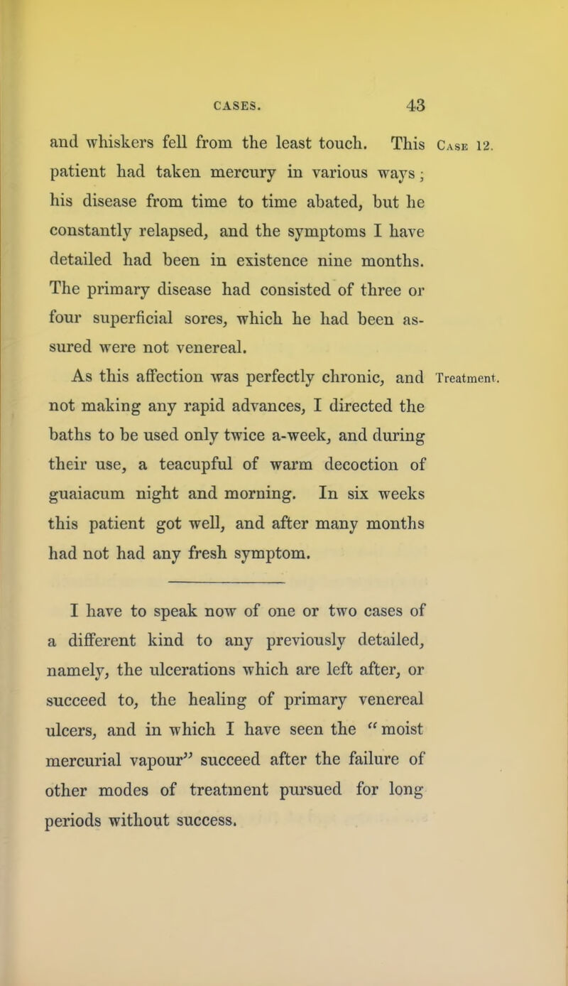 and whiskers fell from the least touch. This Case 12. patient had taken mercury in various ways; his disease from time to time abated, but he constantly relapsed, and the symptoms I have detailed had been in existence nine months. The primary disease had consisted of three or four superficial sores, which he had been as- sured were not venereal. As this affection was perfectly chronic, and Treatment, not making any rapid advances, I directed the baths to be used only twice a-week, and during their use, a teacupful of warm decoction of guaiacum night and morning. In six weeks this patient got well, and after many months had not had any fresh symptom. I have to speak now of one or two cases of a different kind to any previously detailed, namely, the ulcerations which are left after, or succeed to, the healing of primary venereal ulcers, and in which I have seen the  moist mercurial vapour succeed after the failure of other modes of treatment pursued for long periods without success.