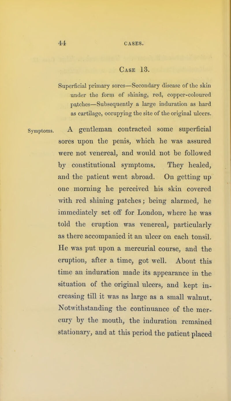 Case 13. Superficial primary sores—Secondary disease of the skin under the form of shining, red, copper-coloured patches—Subsequently a large induration as hard as cartilage, occupying the site of the original ulcers. A gentleman contracted some superficial sores upon tlie penis, which he was assured were not venereal, and would not be followed by constitutional symptoms. They healed, and the patient went abroad. On getting up one morning he perceived his skin covered ■svith red shining patches; being alarmed, he immediately set off for London, where he was told the eruption was venereal, particularly as there accompanied it an ulcer on each tonsil. He was put upon a mercurial course, and the eruption, after a time, got well. About this time an induration made its appearance in the situation of the original ulcers, and kept in- creasing till it was as large as a small walnut. Notwithstanding the continuance of the mer- cury by the mouth, the induration remained stationary, and at this period the patient placed