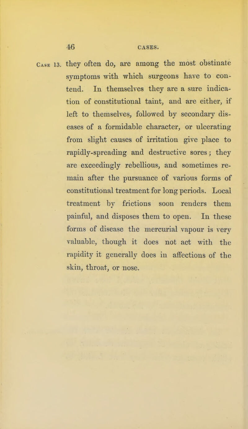 Case 13. they often do, are among the most obstinate symptoms with which surgeons have to con- tend. In themselves they are a sure indica- tion of constitutional taint, and are either, if left to themselves, followed by secondary dis- eases of a formidable character, or ulcerating from slight causes of irritation give place to rapidly-spreading and destructive sores; they are exceedingly rebellious, and sometimes re- main after the pursuance of various forms of constitutional treatment for long periods. Local treatment by frictions soon renders them painful, and disposes them to open. In these forms of disease the mercurial vapour is very valuable, though it does not act with the rapidity it generally does in affections of the skin, throat, or nose.