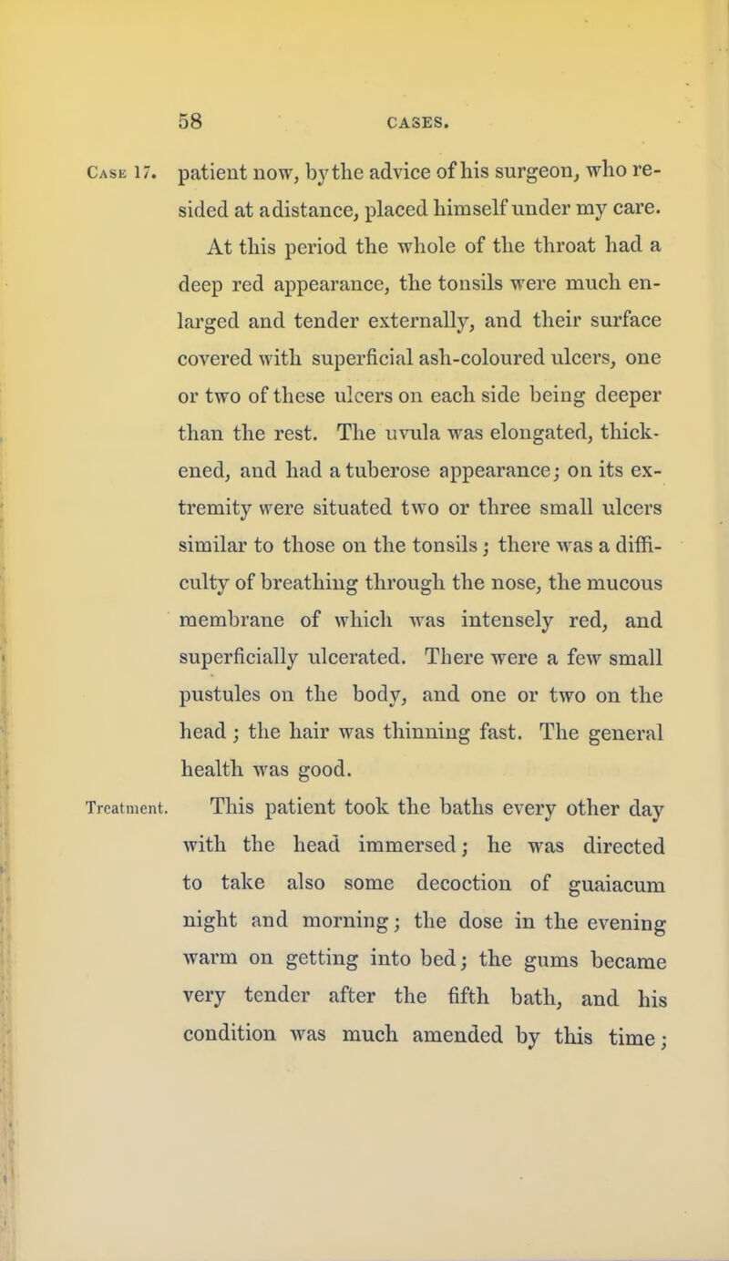 Case 17. patient now, by the advice of his surgeon^ who re- sided at adistance, placed himself under my care. At this period the whole of the throat had a deep red appearance, the tonsils were much en- larged and tender externally, and their surface covered with superficial ash-coloured ulcers, one or two of these ulcers on each side being deeper than the rest. The uvula was elongated, thick- ened, and had a tuberose appearance; on its ex- tremity were situated two or three small ulcers similar to those on the tonsils; there was a diffi- culty of breathing through the nose, the mucous membrane of which was intensely red, and superficially ulcerated. There were a few small pustules on the body, and one or two on the head; the hair was thinning fast. The general health was good. Treatment. This patient took the baths every other day with the head immersed; he was directed to take also some decoction of guaiacum night and morning; the dose in the evening warm on getting into bed; the gums became very tender after the fifth bath, and his condition was much amended by this time;