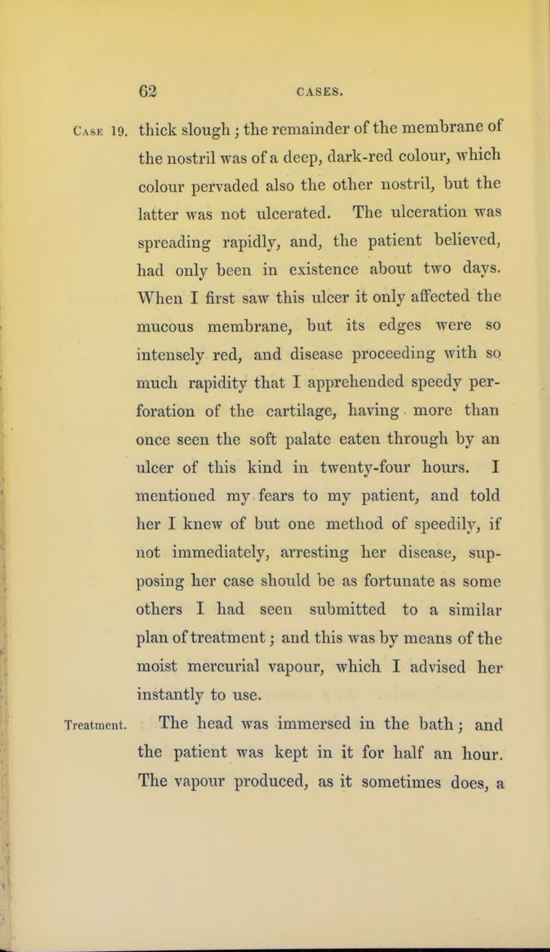 Case 19. thick slough; the remainder of the membrane of the nostril was of a deep, dark-red colour, which colour pervaded also the other nostril, but the latter was not ulcerated. The ulceration was spreading rapidly, and, the patient believed, had only been in existence about two days. When I first saw this ulcer it only affected the mucous membrane, but its edges were so intensely red, and disease proceeding with so much rapidity that I apprehended speedy per- foration of the cartilage, having more than once seen the soft palate eaten through by an ulcer of this kind in twenty-four hours. I mentioned my fears to my patient, and told her I knew of but one method of speedily, if not immediately, arresting her disease, sup- posing her case should be as fortunate as some others I had seen submitted to a similar plan of treatment; and this was by means of the moist mercurial vapour, which I advised her instantly to use. Treatment. The head was immersed in the bath; and the patient was kept in it for half an hour. The vapour produced, as it sometimes does, a