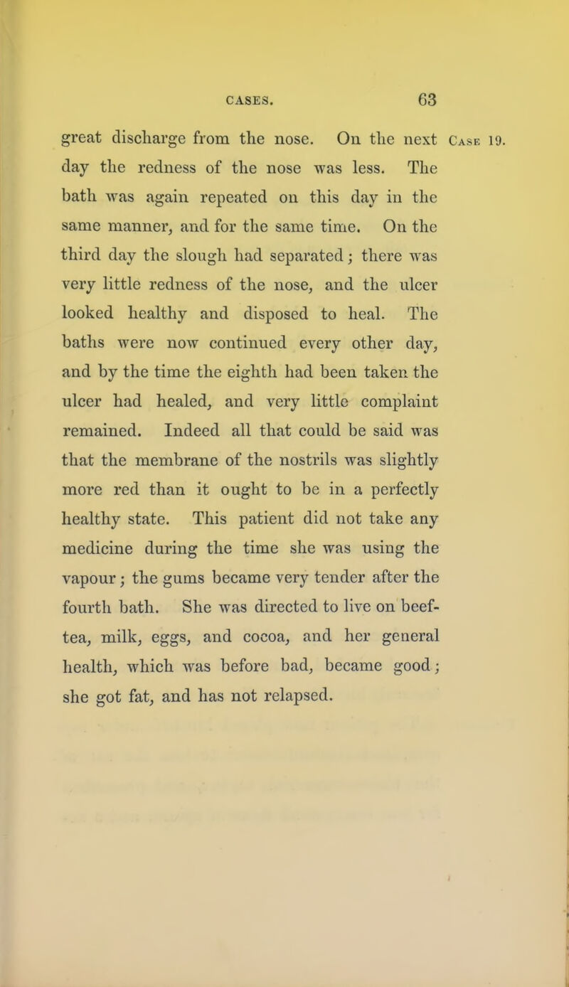 great discharge from the nose. On the next Case 19. day the redness of the nose was less. The bath was again repeated on this day in the same manner, and for the same time. On the third day the slough had separated; there was very little redness of the nose, and the ulcer looked healthy and disposed to heal. The baths were now continued every other day, and by the time the eighth had been taken the ulcer had healed, and very little complaint remained. Indeed all that could be said was that the membrane of the nostrils was slightly more red than it ought to be in a perfectly healthy state. This patient did not take any medicine during the time she was using the vapour; the gums became very tender after the fourth bath. She was directed to live on beef- tea, milk, eggs, and cocoa, and her general health, which was before bad, became good; she got fat, and has not relapsed.