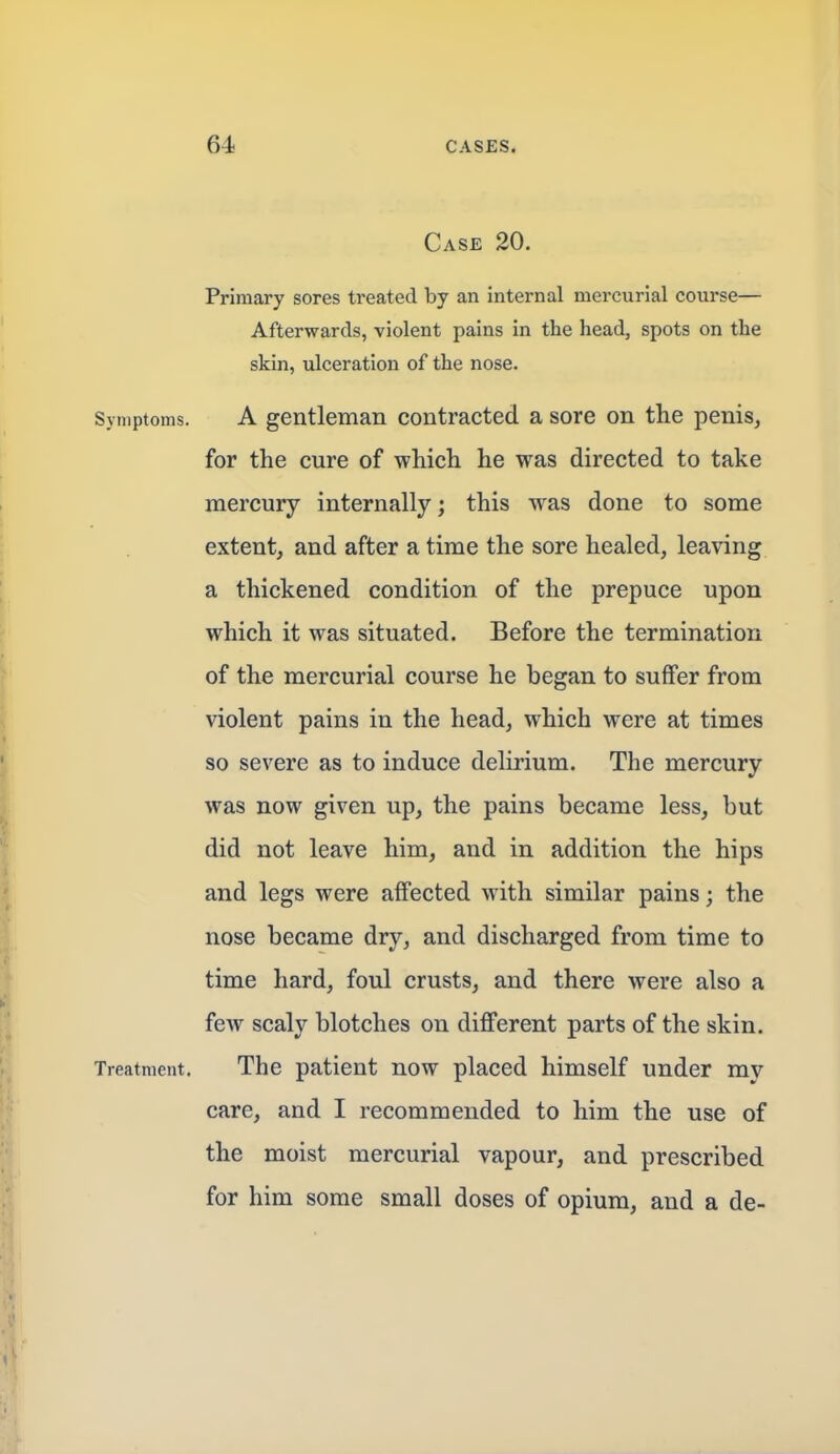 Case 20. Primary sores treated by an internal mercurial course— Afterwards, violent pains in the head, spots on the skin, ulceration of the nose. Symptoms. A gentleman contracted a sore on the penis, for the cure of which he was directed to take mercury internally; this was done to some extent, and after a time the sore healed, leaving a thickened condition of the prepuce upon which it was situated. Before the termination of the mercurial course he began to suffer from violent pains in the head, which were at times so severe as to induce delirium. The mercury was now given up, the pains became less, but did not leave him, and in addition the hips and legs were affected with similar pains; the nose became dry, and discharged from time to time hard, foul crusts, and there were also a few scaly blotches on different parts of the skin. Treatment. The patient now placed himself under my care, and I recommended to him the use of the moist mercurial vapour, and prescribed for him some small doses of opium, and a de-