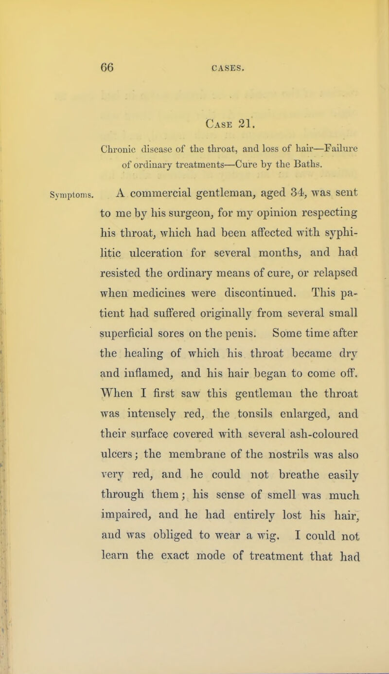 Case 21. Chronic disease of the throat, and loss of hair—Failure of ordinary treatments—Cure by the Baths. Symptoms, A commercial gentleman, aged 34, was sent to me by his surgeon, for my opinion respecting his throat, which had been affected with syphi- litic ulceration for several months, and had resisted the ordinary means of cure, or relapsed when medicines were discontinued. This pa- tient had suffered originally from several small superficial sores on the penis. Some time after the healing of which his throat became dry and inflamed, and his hair began to come off. When I first saw this gentleman the throat was intensely red, the tonsils enlarged, and their surface covered with several ash-coloured ulcers; the membrane of the nostrils was also very red, and he could not breathe easily through them; his sense of smell was much impaired, and he had entirely lost his hair, and was obliged to wear a wig. I could not learn the exact mode of treatment that had