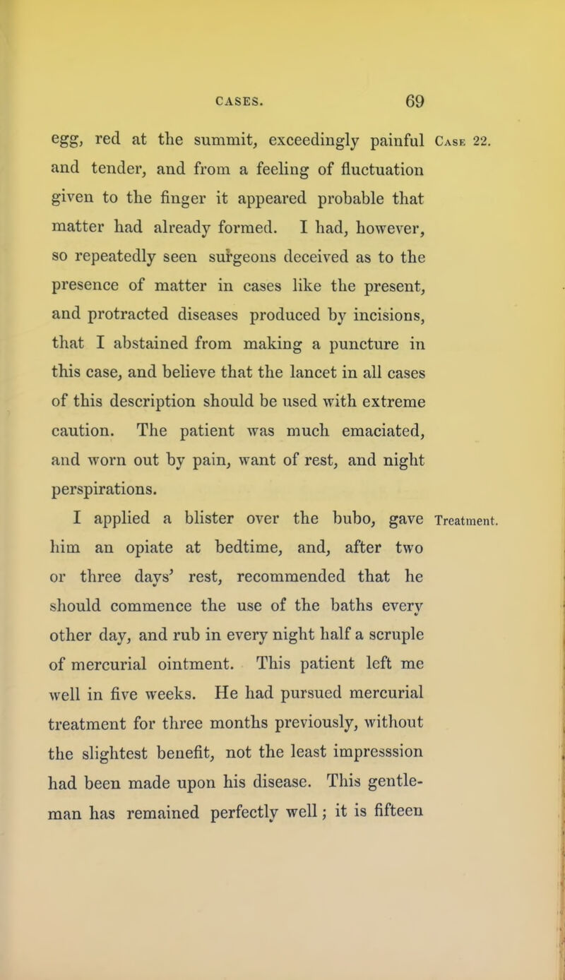 egg, red at the summit, exceedingly painful Case 22. and tender, and from a feeling of fluctuation given to the finger it appeared probable that matter had already formed. I had, however, so repeatedly seen surgeons deceived as to the presence of matter in cases like the present, and protracted diseases produced by incisions, that I abstained from making a puncture in this case, and believe that the lancet in all cases of this description should be used with extreme caution. The patient was much emaciated, and worn out by pain, want of rest, and night perspirations. I applied a blister over the bubo, gave Treatment, him an opiate at bedtime, and, after two or three davs^ rest, recommended that he should commence the use of the baths everv other day, and rub in every night half a scruple of mercurial ointment. This patient left me well in five weeks. He had pursued mercurial treatment for three months previously, without the slightest benefit, not the least impresssion had been made upon his disease. This gentle- man has remained perfectly well; it is fifteen