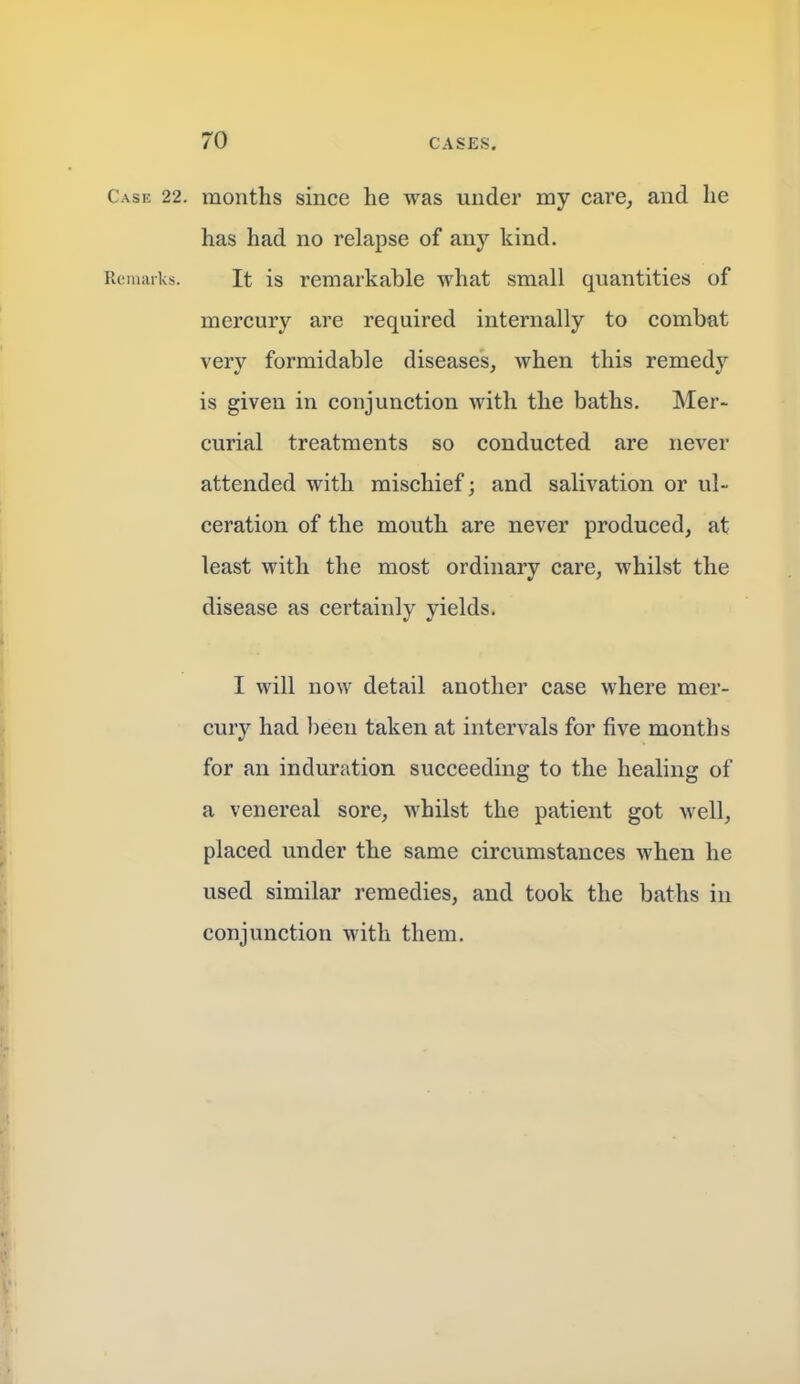 Case 22. months since he was under my care, and he has had no relapse of any kind. Remarks. It is remarkable what small quantities of mercury are required internally to combat very formidable diseases, when this remedy is given in conjunction with the baths. Mer- curial treatments so conducted are never attended with mischief; and salivation or ul- ceration of the mouth are never produced, at least with the most ordinary care, whilst the disease as certainly yields. I will now detail another case where mer- cury had been taken at intervals for five months for an induration succeeding to the healing of a venereal sore, whilst the patient got well, placed under the same circumstances when he used similar remedies, and took the baths in conjunction with them.