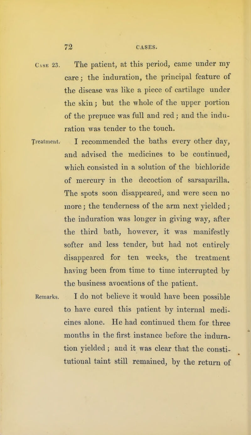 C\sE 23. The patient, at this period, came under my care; the induration, the principal feature of the disease was like a piece of cartilage under the skin; but the whole of the upper portion of the prepuce was full and red; and the indu- ration was tender to the touch. Jreatment. I recommended the baths every other day, and advised the medicines to be continued, which consisted in a solution of the bichloride of mercury in the decoction of sarsaparilla. The spots soon disappeared, and were seen no more; the tenderness of the arm next yielded; the induration was longer in giving way, after the third bath, however, it was manifestly softer and less tender, but had not entireh' disappeared for ten weeks, the treatment having been from time to time interrupted by the business avocations of the patient. Remarks. I do not believe it would have been possible to have cured this patient by internal medi- cines alone. He had continued them for three months in the first instance before the indura- tion yielded ; and it was clear that the consti- tutional taint still remained, by the return of