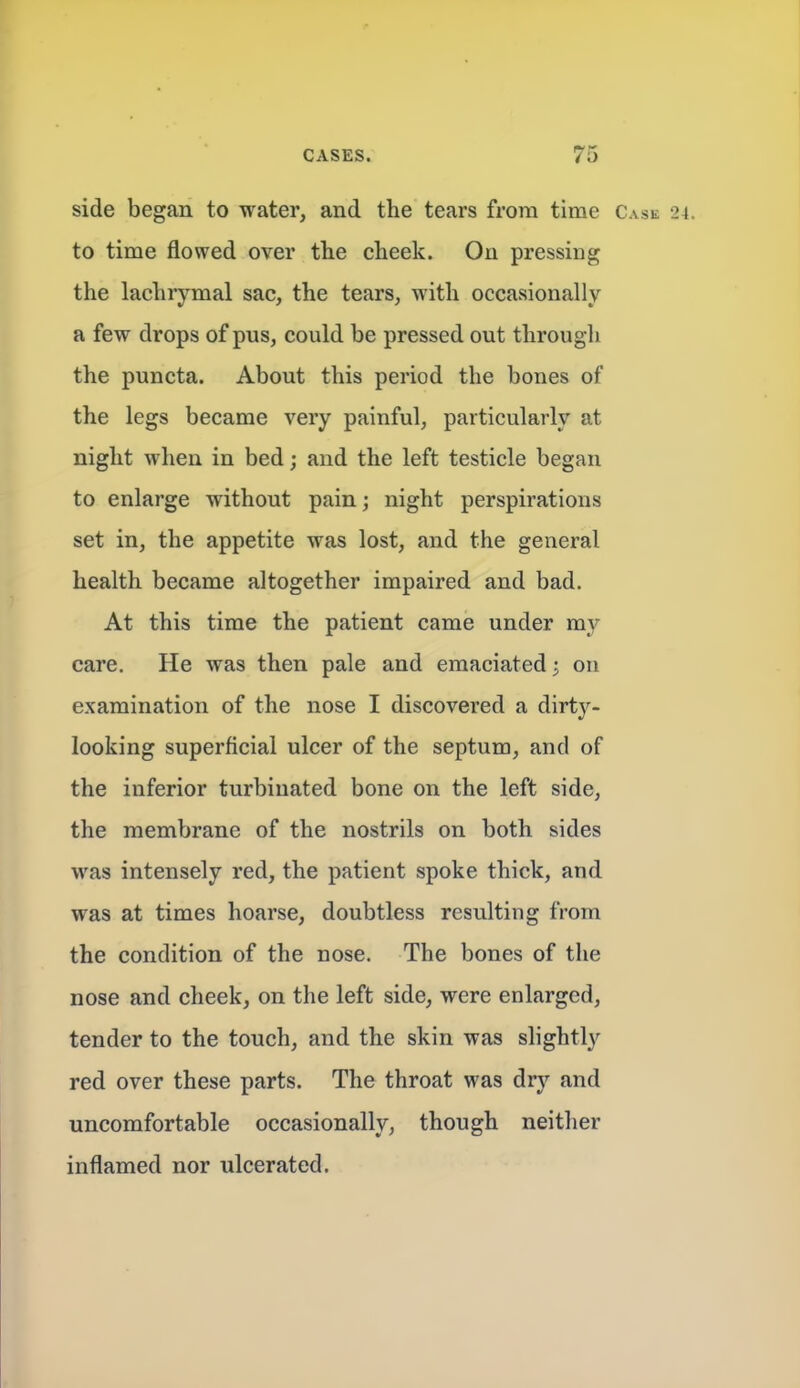 side began to water, and the tears from time Case 24. to time flowed over the cheek. On pressing the lachrymal sac, the tears, with occasionally a few drops of pus, could be pressed out through the puncta. About this period the bones of the legs became very painful, particularly at night when in bed; and the left testicle began to enlarge without pain; night perspirations set in, the appetite was lost, and the general health became altogether impaired and bad. At this time the patient came under my care. He was then pale and emaciated; on examination of the nose I discovered a dirty- looking superficial ulcer of the septum, and of the inferior turbinated bone on the left side, the membrane of the nostrils on both sides was intensely red, the patient spoke thick, and was at times hoarse, doubtless resulting from the condition of the nose. The bones of the nose and cheek, on the left side, were enlarged, tender to the touch, and the skin was slightly red over these parts. The throat was dry and uncomfortable occasionally, though neither inflamed nor ulcerated.