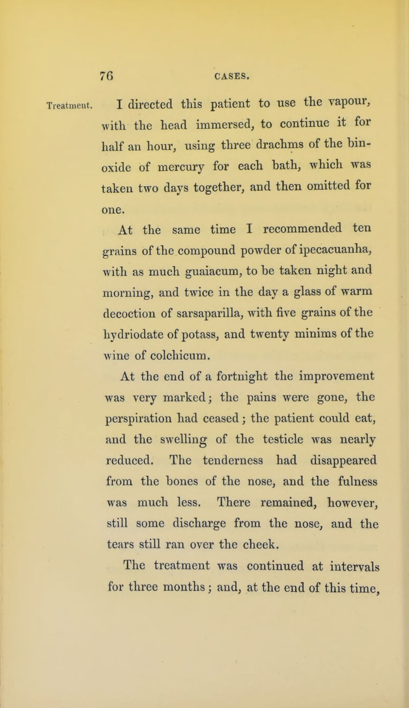 Treatment. I directed this patient to use the vapour, with the head immersed, to continue it for half an hour, using three drachms of the bin- oxide of mercury for each bath, which was taken two days together, and then omitted for one. At the same time I recommended ten grains of the compound powder of ipecacuanha, with as much guaiacum, to be taken night and morning, and twice in the day a glass of warm decoction of sarsaparilla, with five grains of the hydriodate of potass, and twenty minims of the wine of colchicum. At the end of a fortnight the improvement was very marked; the pains were gone, the perspiration had ceased; the patient could eat, and the swelling of the testicle was nearly reduced. The tenderness had disappeared from the bones of the nose, and the fulness was much less. There remained, however, still some discharge from the nose, and the tears still ran over the cheek. The treatment was continued at intervals for three months; and, at the end of this time,