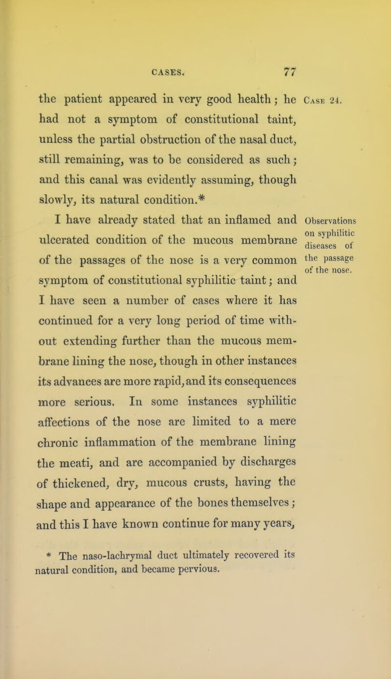 the patient appeared in very good health; he Case 24. had not a symptom of constitutional taint, unless the partial obstruction of the nasal duct, still remaining, was to be considered as such; and this canal was evidently assuming, though slowly, its natural condition.* I have already stated that an inflamed and Observations ulcerated condition of the mucous membrane ^geas^s^^ ^f of the passages of the nose is a very common t^e passage of the nose. symptom of constitutional syphilitic taint; and I have seen a number of cases where it has continued for a very long period of time with- out extending further than the mucous mem- brane lining the nose, though in other instances its advances are more rapid, and its consequences more serious. In some instances syphilitic affections of the nose are limited to a mere chronic inflammation of the membrane lining the meati, and are accompanied by discharges of thickened, dry, mucous crusts, having the shape and appearance of the bones themselves ; and this I have known continue for many years. * The naso-lachrymal duct ultimately recovered its natural condition, and became pervious.