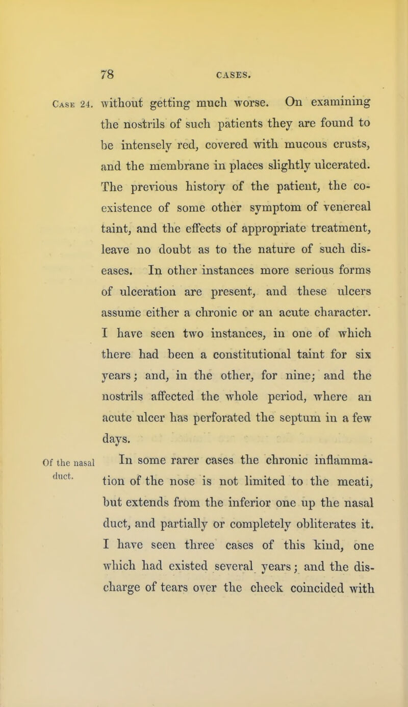 Case 24. without getting much worse. On examining the nostrils of such patients they are found to be intensely red, covered with mucous crusts, and the membrane in places slightly ulcerated. The pre^4ous history of the patient, the co- existence of some other symptom of venereal taint, and the effects of appropriate treatment, leave no doubt as to the nature of such dis- eases. In other instances more serious forms of ulceration are present, and these ulcers assume either a chronic or an acute character. I have seen two instances, in one of which there had been a constitutional taint for six years; and, in the other, for nine; and the nostrils affected the whole period, where an acute ulcer has perforated the septum in a few days. Of the nasal In some rarer cases the chronic inflamma- tion of the nose is not limited to the meati, but extends from the inferior one up the nasal duct, and partially or completely obliterates it. I have seen three cases of this kind, one which had existed several years; and the dis- charge of tears over the cheek coincided with