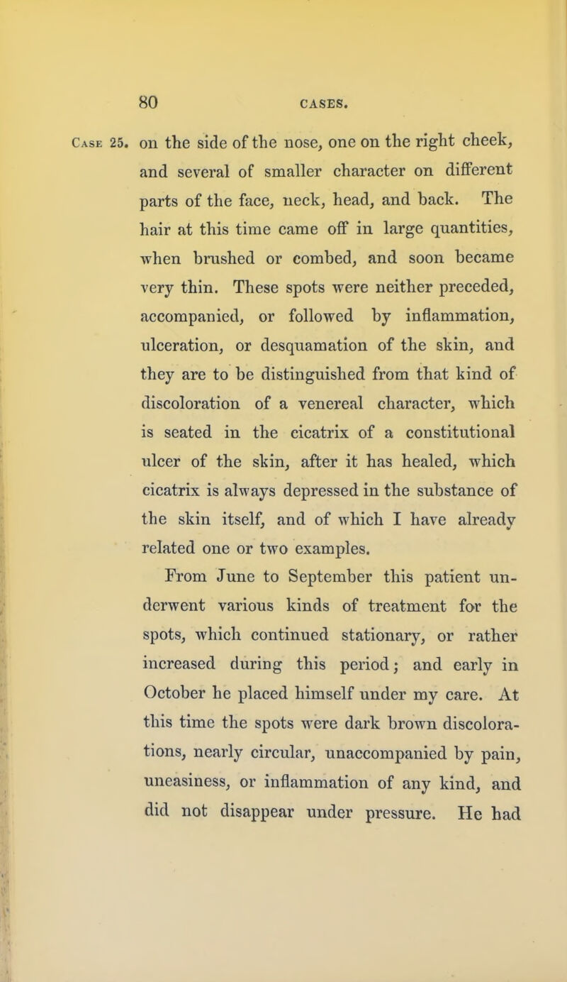 Case 25. on the side of the nose, one on the right cheek, and several of smaller character on different parts of the face, neck, head, and back. The hair at this time came off in large quantities, when brushed or combed, and soon became very thin. These spots were neither preceded, accompanied, or followed by inflammation, ulceration, or desquamation of the skin, and they are to be distinguished from that kind of discoloration of a venereal character, which is seated in the cicatrix of a constitutional ulcer of the skin, after it has healed, which cicatrix is always depressed in the substance of the skin itself, and of which I have already related one or two examples. From June to September this patient un- derwent various kinds of treatment for the spots, which continued stationary, or rather increased during this period; and early in October he placed himself under my care. At this time the spots were dark brown discolora- tions, nearly circular, unaccompanied by pain, uneasiness, or inflammation of any kind, and did not disappear under pressure. He had