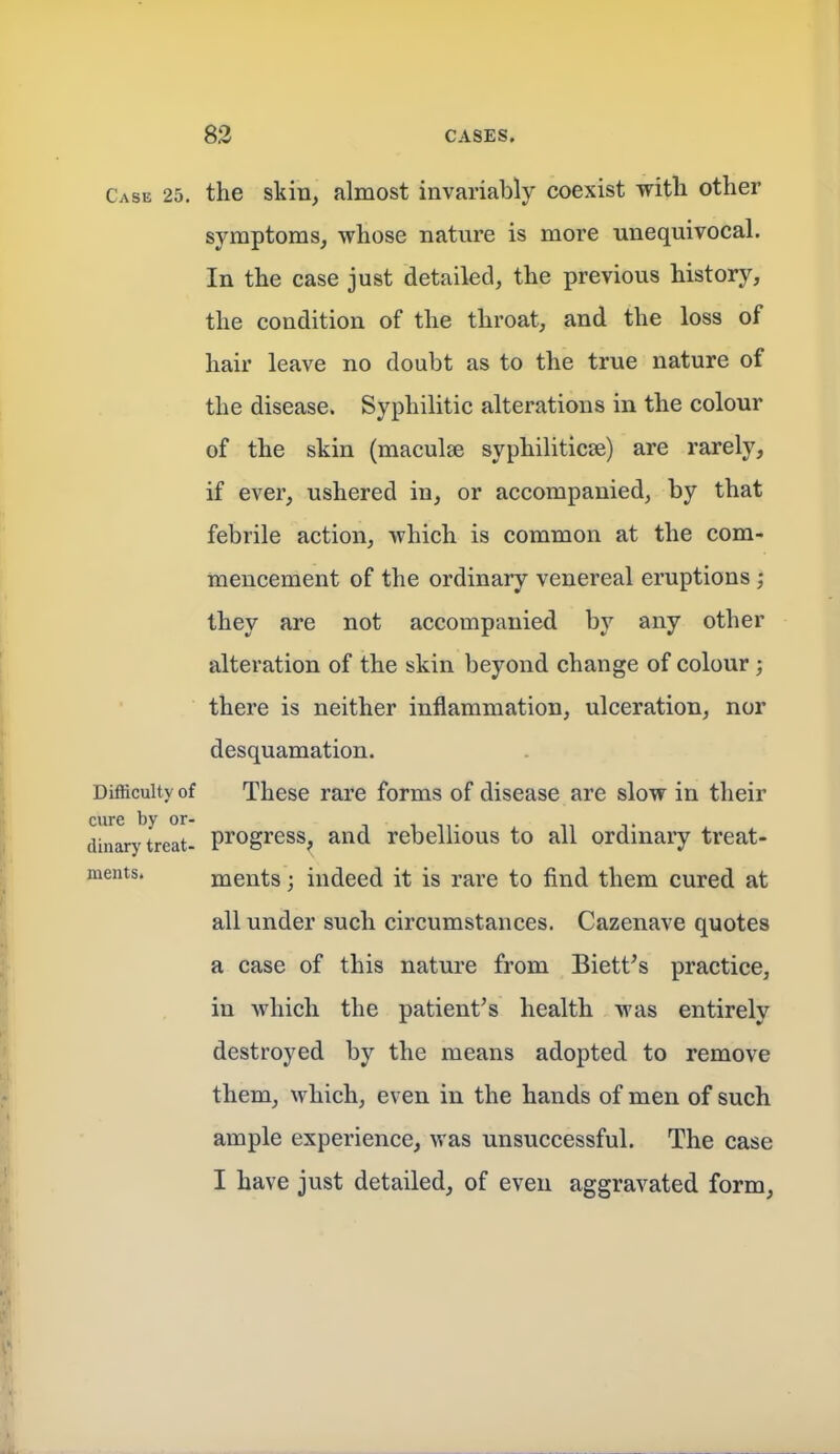 Case 25. the skill, almost invariably coexist with other symptoms, whose nature is more unequivocal. In the case just detailed, the previous history, the condition of the throat, and the loss of hair leave no doubt as to the true nature of the disease. Syphilitic alterations in the colour of the skin (maculae syphilitica) are rarely, if ever, ushered in, or accompanied, by that febrile action, which is common at the com- mencement of the ordinary venereal eruptions; they are not accompanied by any other alteration of the skin beyond change of colour; there is neither inflammation, ulceration, nor desquamation. Difficulty of These rare forms of disease are slow in their cure by or- tit,- , n t dinary treat. pi'Ogi'ess^ and rebeUious to all ordinary treat- ments, ments; indeed it is rare to find them cured at all under such circumstances. Cazenave quotes a case of this nature from Biett's practice, in which the patient^s health was entirely destroyed by the means adopted to remove them, which, even in the hands of men of such ample experience, was unsuccessful. The case I have just detailed, of even aggravated form,
