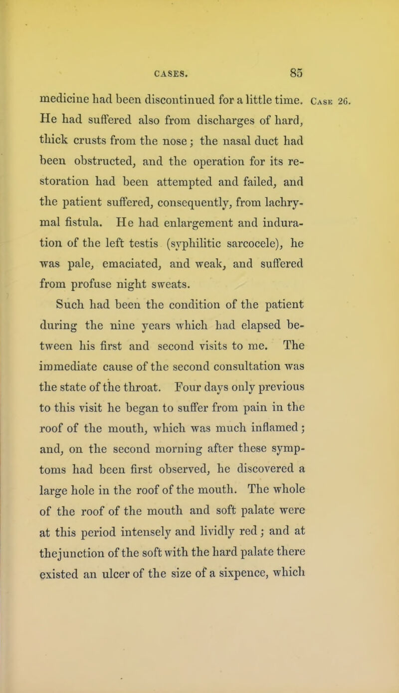 medicine had been discontinued for a little time. Case 2C. He had suffered also from discharges of hard, thick crusts from the nose; the nasal duct had been obstructed, and the operation for its re- storation had been attempted and failed, and the patient suffered, consequently, from lachry- mal fistula. He had enlargement and indura- tion of the left testis (syphilitic sarcocele), he was pale, emaciated, and weak, and suffered from profuse night sweats. Such had been the condition of the patient during the nine yeai's which had elapsed be- tween his first and second visits to me. The immediate cause of the second consultation was the state of the throat. Four days only previous to this visit he began to suffer from pain in the roof of the mouth, which was much inflamed; and, on the second morning after these symp- toms had been first observed, he discovered a large hole in the roof of the mouth. The whole of the roof of the mouth and soft palate were at this period intensely and lividly red; and at thejunction of the soft with the hard palate there existed an ulcer of the size of a sixpence, which