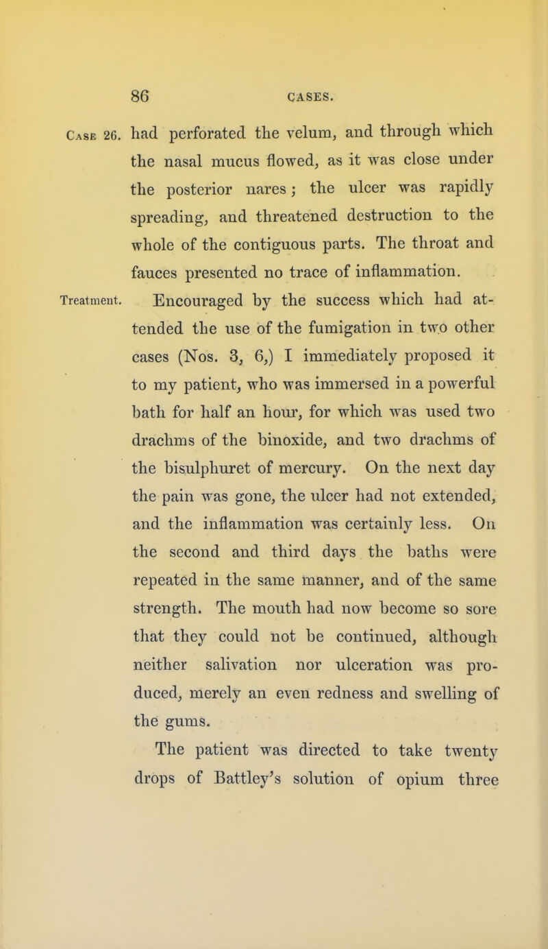 Case 26. had perforated the velum, and through which the nasal mucus flowed, as it was close under the posterior nares; the ulcer was rapidly spreading, and threatened destruction to the whole of the contiguous parts. The throat and fauces presented no trace of inflammation. Treatment. Encouraged by the success which had at- tended the use of the fumigation in two other cases (Nos. 3, 6,) I immediately proposed it to my patient, who was immersed in a powerful bath for half an horn', for which was used two drachms of the binoxide, and two drachms of the bisulphuret of mercury. On the next day the pain was gone, the ulcer had not extended, and the inflammation was certainly less. On the second and third days the baths were repeated in the same manner, and of the same strength. The mouth had now become so sore that they could not be continued, although neither salivation nor ulceration was pro- duced, merely an even redness and swelling of the gums. The patient was directed to take twenty drops of Battley's solution of opium three