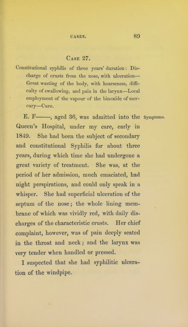 Case 27. Constitutional syphilis of three years' duration: Dis- charge of crusts from the nose, with ulceration— Great wasting of the body, with hoarseness, diffi- culty of swallowing, and pain in the larynx—Local employment of the vapour of the binoxide of mer- cury—Cure. E. F , aged 36^ was admitted into the Symptoms. Queen's Hospital, under my care, early in 1849. She had been the subject of secondary and constitutional Syphilis for about three years, during which time she had undergone a great variety of treatment. She was, at the period of her admission, much emaciated, had night perspirations, and could only speak in a whisper. She had superficial ulceration of the septum of the nose; the whole lining mem- brane of which was vividly red, with daily dis- charges of the characteristic crusts. Her chief complaint, however, was of pain deeply seated in the throat and neck; and the larynx was very tender when handled or pressed. I suspected that she had syphilitic ulcera- tion of the windpipe.